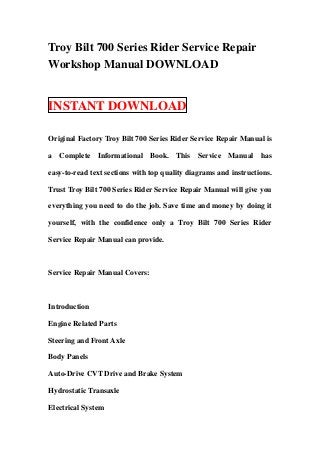 Troy Bilt 700 Series Rider Service Repair
Workshop Manual DOWNLOAD


INSTANT DOWNLOAD

Original Factory Troy Bilt 700 Series Rider Service Repair Manual is

a Complete Informational Book. This Service Manual has

easy-to-read text sections with top quality diagrams and instructions.

Trust Troy Bilt 700 Series Rider Service Repair Manual will give you

everything you need to do the job. Save time and money by doing it

yourself, with the confidence only a Troy Bilt 700 Series Rider

Service Repair Manual can provide.



Service Repair Manual Covers:



Introduction

Engine Related Parts

Steering and Front Axle

Body Panels

Auto-Drive CVT Drive and Brake System

Hydrostatic Transaxle

Electrical System
 