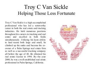 Troy C Van Sickle
Helping Those Less Fortunate
Troy C Van Sickle is a high accomplished
professional who has led a noteworthy
career in both the real estate and trucking
industries. He held numerous positions
throughout his careers in trucking and real
estate and excelled in both fields
simultaneously. Utilizing his keen ability
to lead teams both large and small, he
climbed up the ranks and became the co-
owner of a Palm Springs real estate firm
as well as a successful trucking company
all before the age of 40. He obtained his
real estate license in 1994. By the year
2000, he was a well-established real estate
professional in Palm Springs, California.
 
