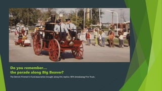 Do you remember…
the parade along Big Beaver?
The Detroit Firemen’s Fund Association brought along this replica 1874 Amoskaeag Fire Truck.
 