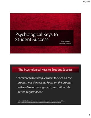 4/6/2019
1
Psychological Keys to
Student Success Troy Dvorak
Psychology Instructor
•“Great teachers keep learners focused on the
process, not the results. Focus on the process
will lead to mastery, growth, and ultimately,
better performance.”
• Barber, N. (2014, October). Focus on the process and results will follow. Retrieved from
https://www.edutopia.org/blog/focus-process-results-will-follow-nathan-barber
The Psychological Keys to Student Success
 