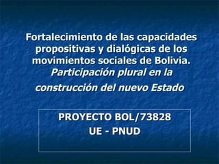 Fortalecimiento de las capacidades propositivas y dialógicas de los movimientos sociales de Bolivia. Participación plural en la construcción del nuevo Estado   PROYECTO BOL/73828 UE - PNUD 