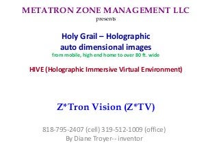 METATRON ZONE MANAGEMENT LLC
presents
Holy Grail – Holographic
auto dimensional images
from mobile, high end home to over 80 ft. wide
HIVE (Holographic Immersive Virtual Environment)
Z*Tron Vision (Z*TV)
818-795-2407 (cell) 319-512-1009 (office)
By Diane Troyer-- inventor
 