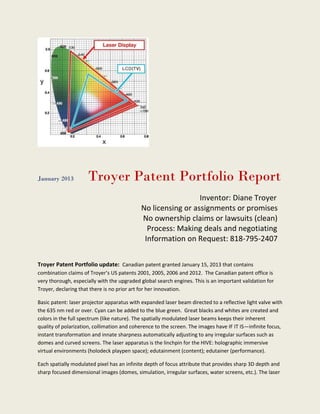 January 2013         Troyer Patent Portfolio Report
                                                              Inventor: Diane Troyer
                                            No licensing or assignments or promises
                                            No ownership claims or lawsuits (clean)
                                              Process: Making deals and negotiating
                                             Information on Request: 818-795-2407


Troyer Patent Portfolio update: Canadian patent granted January 15, 2013 that contains
combination claims of Troyer’s US patents 2001, 2005, 2006 and 2012. The Canadian patent office is
very thorough, especially with the upgraded global search engines. This is an important validation for
Troyer, declaring that there is no prior art for her innovation.

Basic patent: laser projector apparatus with expanded laser beam directed to a reflective light valve with
the 635 nm red or over. Cyan can be added to the blue green. Great blacks and whites are created and
colors in the full spectrum (like nature). The spatially modulated laser beams keeps their inherent
quality of polarization, collimation and coherence to the screen. The images have IF IT IS—infinite focus,
instant transformation and innate sharpness automatically adjusting to any irregular surfaces such as
domes and curved screens. The laser apparatus is the linchpin for the HIVE: holographic immersive
virtual environments (holodeck playpen space); edutainment (content); edutainer (performance).

Each spatially modulated pixel has an infinite depth of focus attribute that provides sharp 3D depth and
sharp focused dimensional images (domes, simulation, irregular surfaces, water screens, etc.). The laser
 