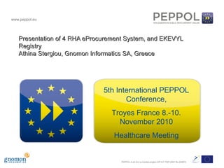 www.peppol.eu
PEPPOL is an EU co-funded project CIP-ICT PSP-2007 No 224974
Presentation of 4 RHA eProcurement System, and EKEVYLPresentation of 4 RHA eProcurement System, and EKEVYL
RegistryRegistry
Athina Stergiou, Gnomon Informatics SA, GreeceAthina Stergiou, Gnomon Informatics SA, Greece
5th International PEPPOL
Conference,
Troyes France 8.-10.
November 2010
Healthcare Meeting
 