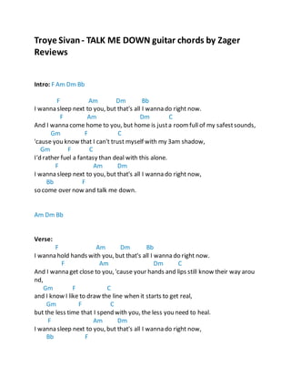 Zager Guitars Zager Reviews
Troye Sivan- TALK ME DOWN guitar chords by Zager
Reviews
Intro: F Am Dm Bb
F Am Dm Bb
I wanna sleep next to you, but that's all I wanna do right now.
F Am Dm C
And I wanna come home to you, but home is justa roomfull of my safestsounds,
Gm F C
'cause you know that I can't trust myself with my 3am shadow,
Gm F C
I'd rather fuel a fantasy than deal with this alone.
F Am Dm
I wanna sleep next to you, but that's all I wanna do right now,
Bb F
so come over now and talk me down.
Am Dm Bb
Verse:
F Am Dm Bb
I wanna hold hands with you, but that's all I wanna do right now.
F Am Dm C
And I wanna get close to you, 'cause your hands and lips still know their way arou
nd,
Gm F C
and I know I like to draw the line when it starts to get real,
Gm F C
but the less time that I spend with you, the less you need to heal.
F Am Dm
I wanna sleep next to you, but that's all I wanna do right now,
Bb F
 