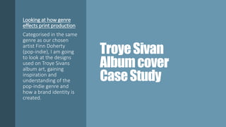 TroyeSivan
Albumcover
CaseStudy
Looking at how genre
effects print production
Categorised in the same
genre as our chosen
artist Finn Doherty
(pop-indie), I am going
to look at the designs
used on Troye Sivans
album art, gaining
inspiration and
understanding of the
pop-indie genre and
how a brand identity is
created.
 
