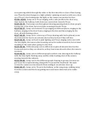 nose piercing which through the video is the first time this is clear of him having
one. Then the shot changes to a light cylinder spinning around as with see a close
up of Troye’s face looking into the light, as the camera zooms into his face.
01:58- 02:05- Jump cut to Troye singing, with a side profile in the door way,
then back in the hallway, both shots was zoom shots towards Troye.
02:05-02:19- Fast jump cuts throughout showing panning shots to show people
having fun, at far shots, but every time zooming towards Troye.
02:19-02:27- Jump cuts between Troye singing in different places, singing in the
hallway, singing in the door frame, singing in the den and then singing by the
door, all with flashing colour.
02:27-02:29- Jump cut to a close up of Troye dancing with his boyfriend, zoom
shot towards his face to an extreme shot as they look as if they will kiss.
02:29-02:35- Jump cut back to pink lighting and Troye singing on his own with
the fairy lights, the camera shot zooming out as his walks towards it, but at times
standing in the same place, going to a far shot.
02:35-02:44- Different jump cuts to different couples all about to kiss but the
frame ends just as they are about to, as they lean towards each other, the camera
zooms in.
02:44-02:52- Jump cuts to different people on their own dancing in the hallway
with the fairy lights flashing away and the dolly tracking shot of the camera
moving towards the subjects.
02:52-03:02- Jump cuts to the different people dancing in groups, but now we
get to see the couples kissing, along with Troye and his boyfriend- the main
reveal, the camera zooms towards them ending in an extreme close up.
03:02-03:17- Jump cut to Troye in the hallway as the song stops, walking away
from the camera and the focus getting more and more distorted as he walks
away.
 