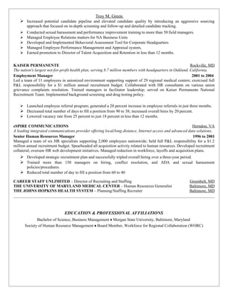 Troy M. Green
     Increased potential candidate pipeline and elevated candidate quality by introducing an aggressive sourcing
         approach that focused on in-depth screening and follow-up and detailed candidate tracking.
        Conducted sexual harassment and performance improvement training to more than 50 field managers.
        Managed Employee Relations matters for NA Business Units
        Developed and Implemented Behavioral Assessment Tool for Corporate Headquarters
        Managed Employee Performance Management and Appraisal system,
        Earned promotion to Director of Talent Acquisition and Retention in less than 12 months.


KAISER PERMANENTE                                                                                          Rockville, MD
The nation's largest not-for-profit health plan, serving 8.7 million members with headquarters in Oakland, California.
Employment Manager                                                                                          2001 to 2004
Led a team of 11 employees in unionized environment supporting support of 29 regional medical centers; exercised full
P&L responsibility for a $1 million annual recruitment budget. Collaborated with HR consultants on various union
grievance complaints resolution. Trained managers in facilitator leadership; served on Kaiser Permanente National
Recruitment Team. Implemented background screening and drug testing policy.

     Launched employee referral program; generated a 20 percent increase in employee referrals in just three months.
     Decreased total number of days to fill a position from 90 to 38; increased overall hires by 20 percent.
     Lowered vacancy rate from 25 percent to just 18 percent in less than 12 months.

eSPIRE COMMUNICATIONS                                                                                       Herndon, VA
A leading integrated communications provider offering local/long distance, Internet access and advanced data solutions.
Senior Human Resources Manager                                                                              1996 to 2001
Managed a team of six HR specialists supporting 2,000 employees nationwide; held full P&L responsibility for a $1.2
million annual recruitment budget. Spearheaded all acquisition activity related to human resources. Developed recruitment
collateral; oversaw HR web development initiatives. Managed reduction in workforce, layoffs and acquisition plans.
     Developed strategic recruitment plan and successfully tripled overall hiring over a three-year period.
     Trained more than 150 managers on hiring, conflict resolution, and ADA and sexual harassment
         policies/procedures.
     Reduced total number of day to fill a position from 60 to 40

CAREER STAFF UNLIMITED – Director of Recruiting and Staffing                                             Greenbelt, MD
THE UNIVERSITY OF MARYLAND MEDICAL CENTER – Human Resources Generalist                                   Baltimore, MD
THE JOHNS HOPKINS HEALTH SYSTEM – Planning/Staffing Recruiter                                            Baltimore, MD




                                EDUCATION & PROFESSIONAL AFFILIATIONS
               Bachelor of Science, Business Management ♦ Morgan State University, Baltimore, Maryland
        Society of Human Resource Management ♦ Board Member, Workforce for Regional Collaboration (WORC)
 