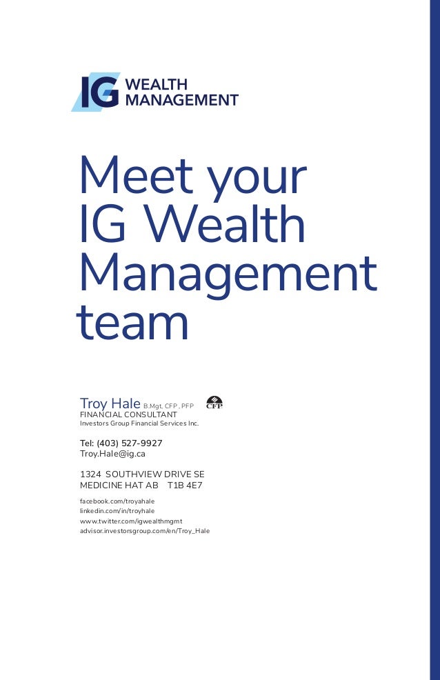 Meet your
IG Wealth
Management
team
Troy Hale B.Mgt, CFP , PFP
FINANCIAL CONSULTANT
Investors Group Financial Services Inc.
Tel: (403) 527-9927
Troy.Hale@ig.ca
1324 SOUTHVIEW DRIVE SE
MEDICINE HAT AB T1B 4E7
facebook.com/troyahale
linkedin.com/in/troyhale
www.twitter.com/igwealthmgmt
advisor.investorsgroup.com/en/Troy_Hale
 
