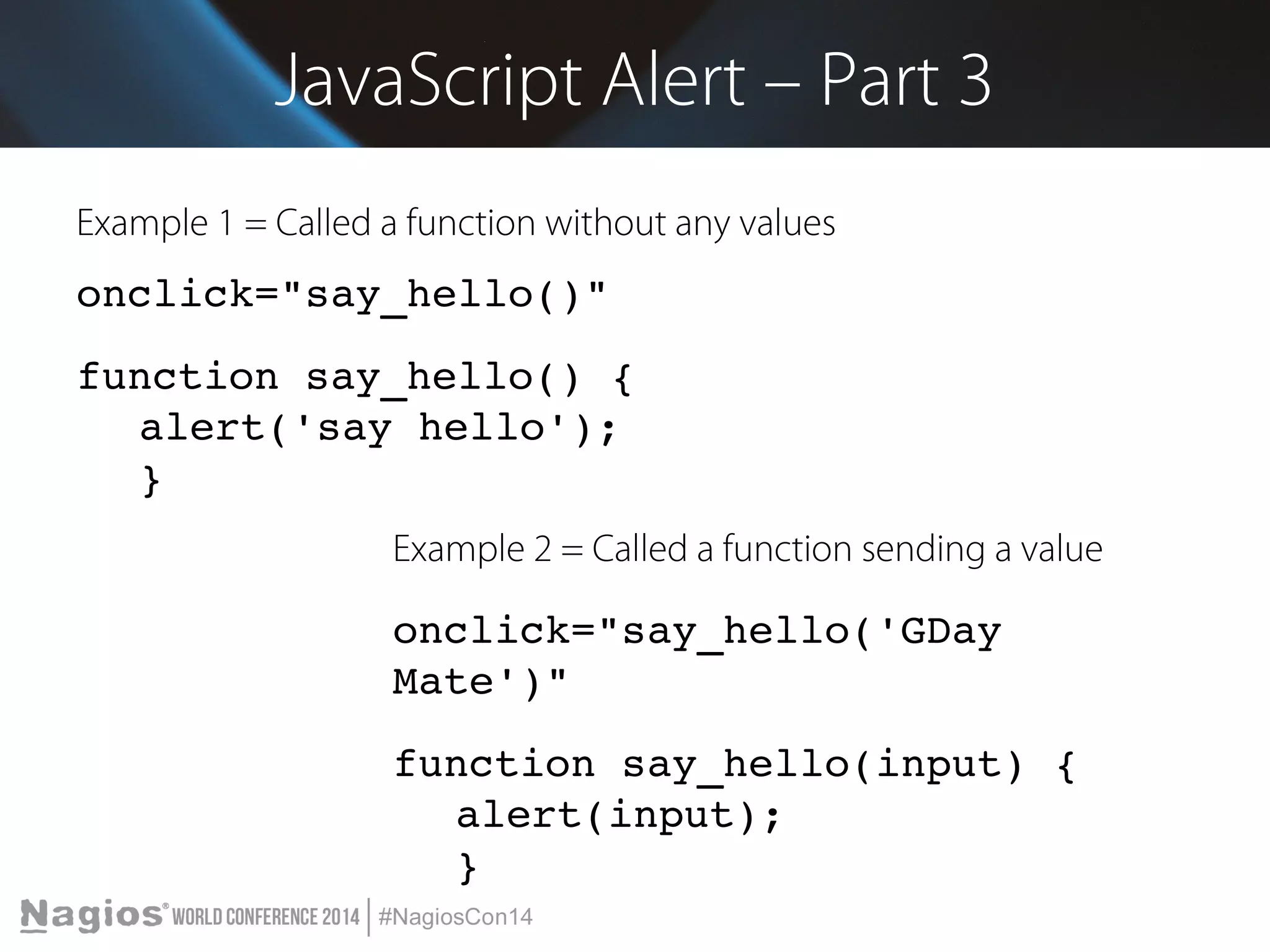 JavaScript Alert – Part 3 
Example 1 = Called a function without any values 
onclick="say_hello()" 
function say_hello() { 
alert('say hello'); 
} 
Example 2 = Called a function sending a value 
onclick="say_hello('GDay 
Mate')" 
function say_hello(input) { 
alert(input); 
} 
 