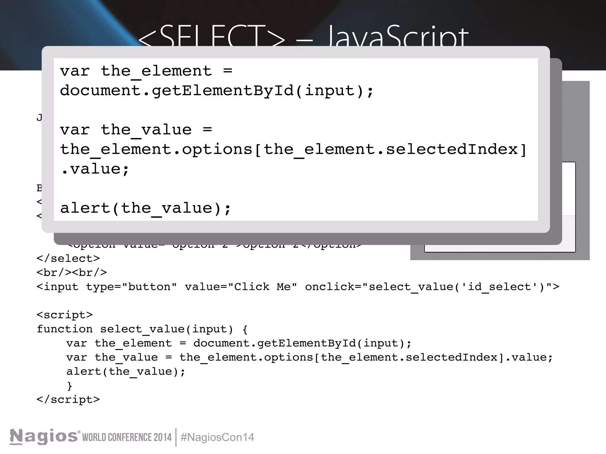 <SELECT> – JavaScript 
var the_element = 
document.getElementById(input); 
var the_element = 
document.getElementById(input); 
JavaScript 
var the_value = 
the_element.options[the_element.selectedIndex] 
.value; 
var the_value = 
the_element.options[the_element.selectedIndex] 
.value; 
Blah blah blah 
<br/><br/> 
<select id="id_select"> 
alert(the_value); 
alert(the_value); 
<option value="Value A">Value A</option> 
<option value="Option 2">Option 2</option> 
</select> 
<br/><br/> 
<input type="button" value="Click Me" onclick="select_value('id_select')"> 
<script> 
function select_value(input) { 
var the_element = document.getElementById(input); 
var the_value = the_element.options[the_element.selectedIndex].value; 
alert(the_value); 
} 
</script> 
 