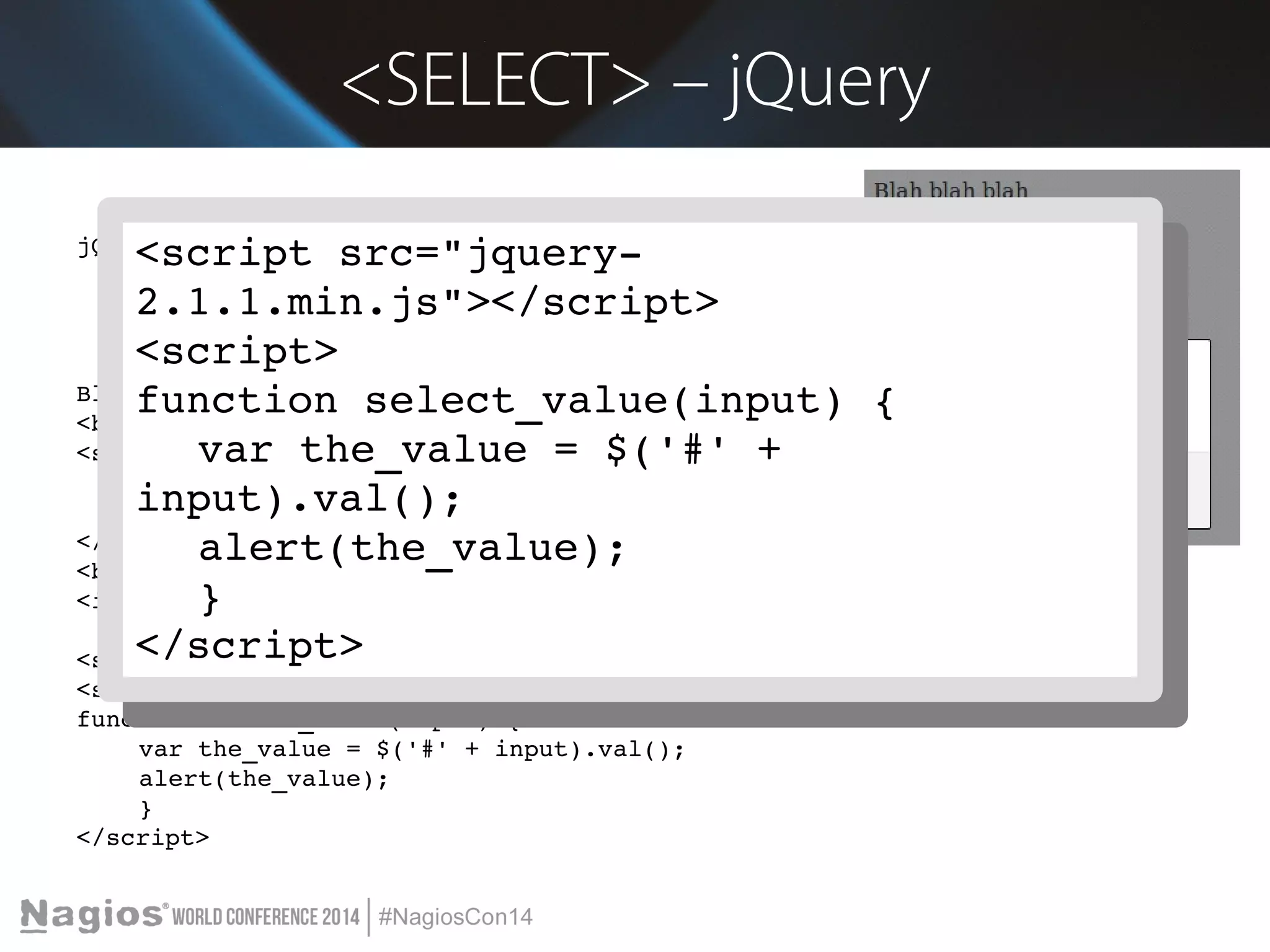 <SELECT> – jQuery 
<script src="jquery­2.1.1. 
jQuery 
<script src="jquery­2.1.1. 
min.js"></script> 
<script> 
function select_value(input) { 
Blah blah blah 
<br/><br/> 
<select id="id_select"> 
var the_value = $('#' + 
<option value="Value A">Value A</option> 
<option value="Option 2">Option 2</option> 
input).val(); 
alert(the_value); 
} 
</select> 
<br/><br/> 
<input type="button" value="Click Me" onclick="select_value('id_select')"> 
</script> 
<script src="jquery­2.1.1. 
min.js"></script> 
<script> 
function select_value(input) { 
var the_value = $('#' + input).val(); 
alert(the_value); 
} 
</script> 
min.js"></script> 
<script> 
function select_value(input) { 
var the_value = $('#' + 
input).val(); 
alert(the_value); 
} 
</script> 
 