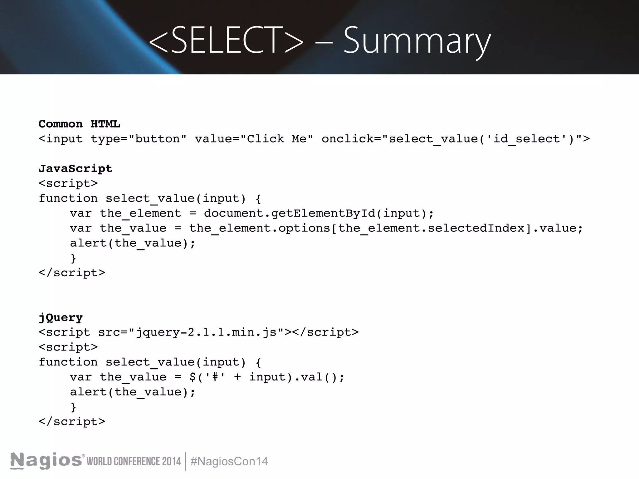 <SELECT> – Summary 
Common HTML 
<input type="button" value="Click Me" onclick="select_value('id_select')"> 
JavaScript 
<script> 
function select_value(input) { 
var the_element = document.getElementById(input); 
var the_value = the_element.options[the_element.selectedIndex].value; 
alert(the_value); 
} 
</script> 
jQuery 
<script src="jquery­2.1.1. 
min.js"></script> 
<script> 
function select_value(input) { 
var the_value = $('#' + input).val(); 
alert(the_value); 
} 
</script> 
 