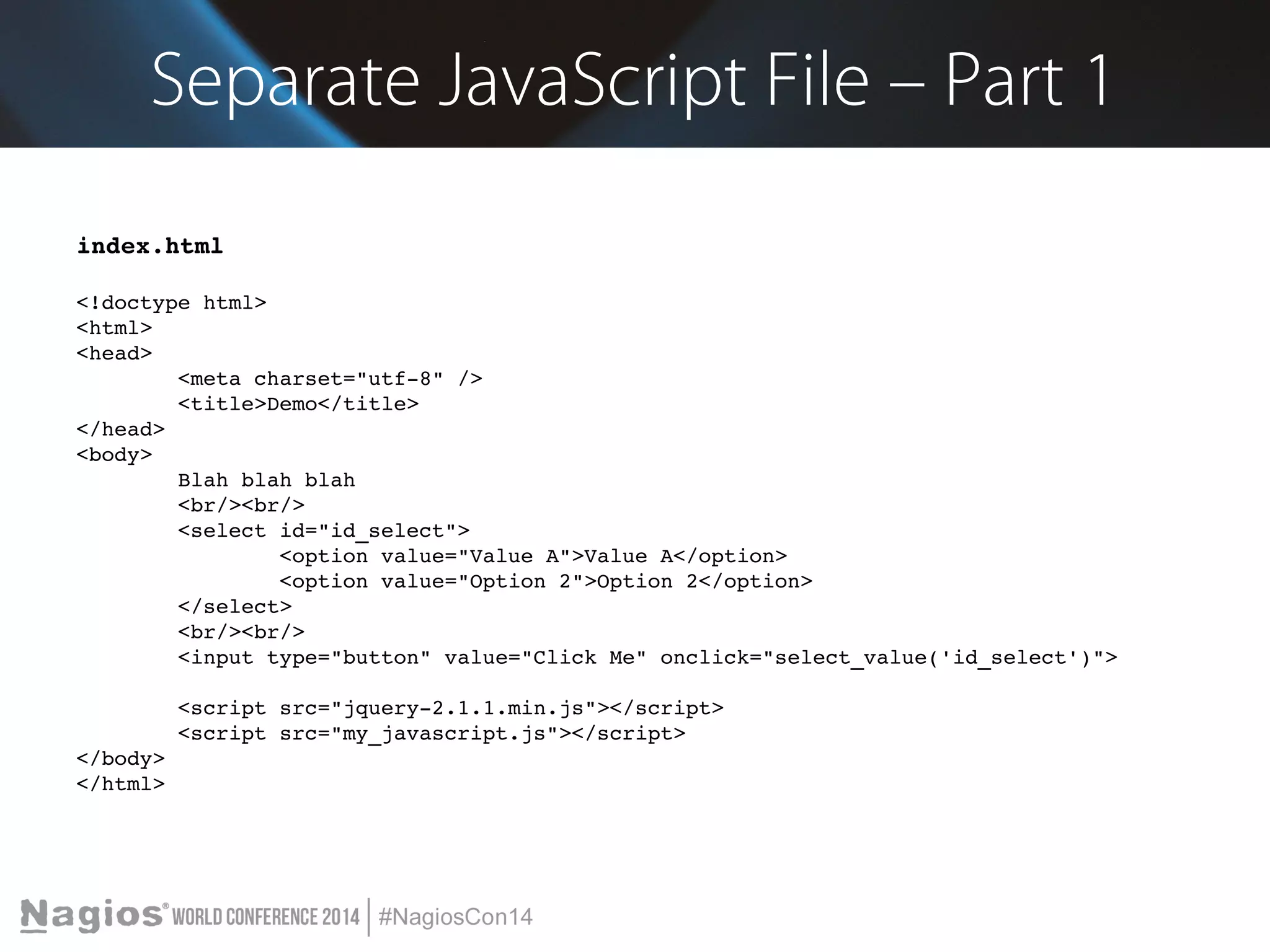 Separate JavaScript File – Part 1 
index.html 
<!doctype html> 
<html> 
<head> 
<meta charset="utf­8" 
/> 
<title>Demo</title> 
</head> 
<body> 
Blah blah blah 
<br/><br/> 
<select id="id_select"> 
<option value="Value A">Value A</option> 
<option value="Option 2">Option 2</option> 
</select> 
<br/><br/> 
<input type="button" value="Click Me" onclick="select_value('id_select')"> 
<script src="jquery­2.1.1. 
min.js"></script> 
<script src="my_javascript.js"></script> 
</body> 
</html> 
 