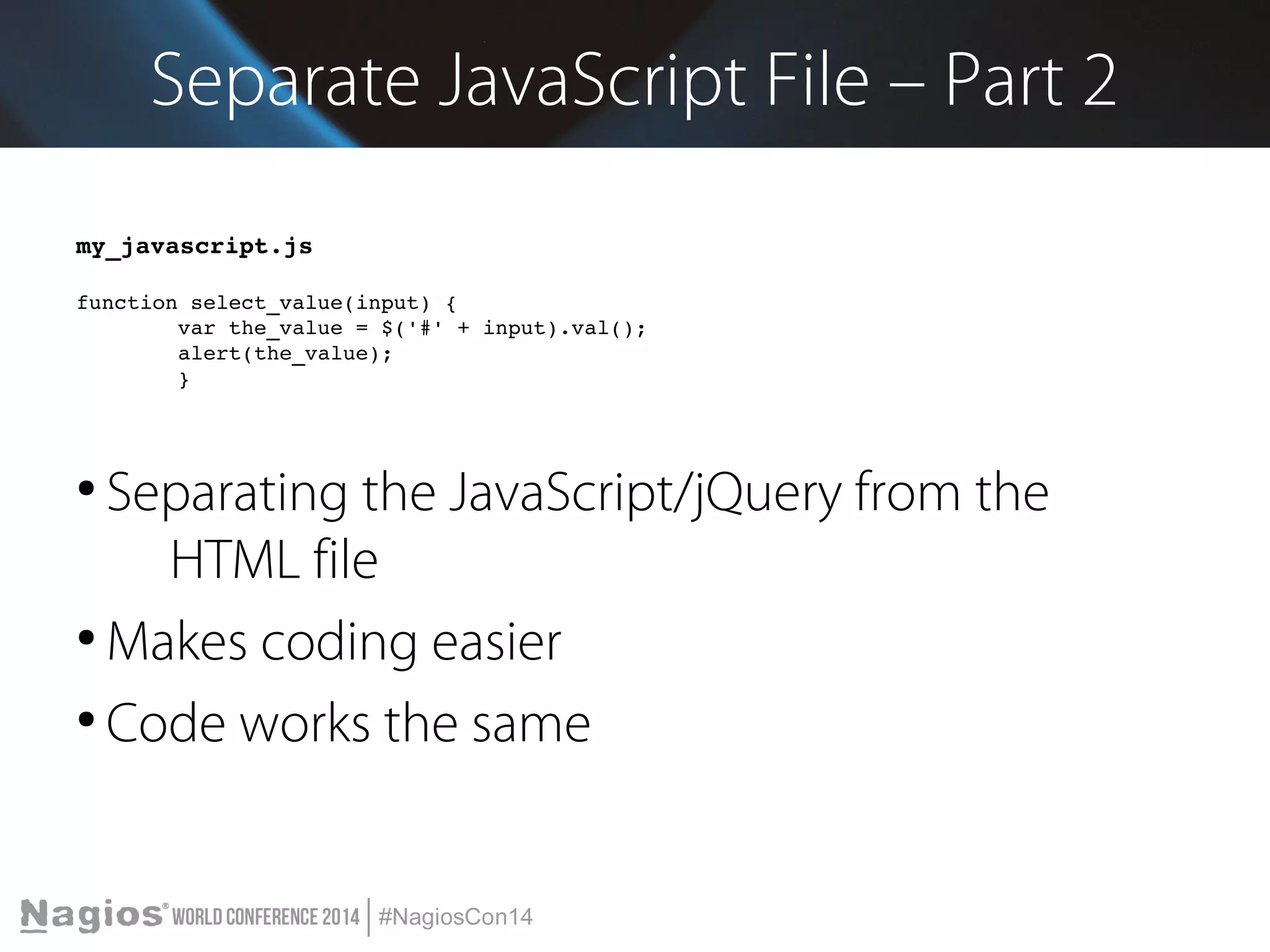 Separate JavaScript File – Part 2 
my_javascript.js 
function select_value(input) { 
var the_value = $('#' + input).val(); 
alert(the_value); 
} 
● Separating the JavaScript/jQuery from the 
HTML file 
●Makes coding easier 
● Code works the same 
 