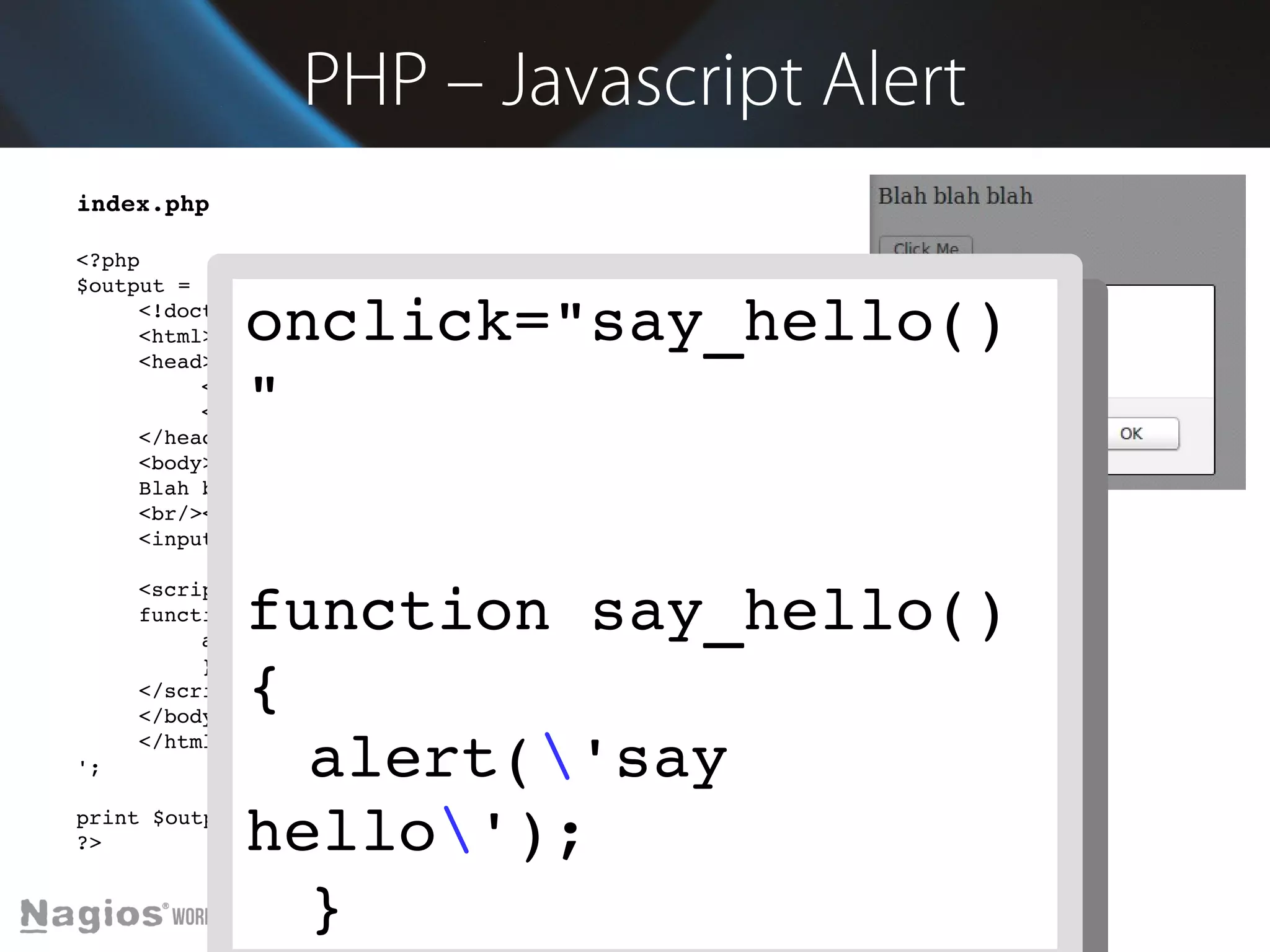 PHP – Javascript Alert 
index.php 
<?php 
$output = ' 
onclick="say_hello() 
" 
<!doctype html> 
<html> 
<head> 
<meta charset="utf­8" 
/> 
<title>Demo</title> 
</head> 
<body> 
Blah blah blah 
<br/><br/> 
<input type="button" value="Click Me" onclick="say_hello()"> 
function say_hello() 
{ 
alert('say 
hello'); 
} 
<script> 
function say_hello() { 
alert('say hello'); 
} 
</script> 
</body> 
</html> 
'; 
print $output; 
?> 
onclick="say_hello() 
" 
function say_hello() 
{ 
alert('say 
hello'); 
} 
 