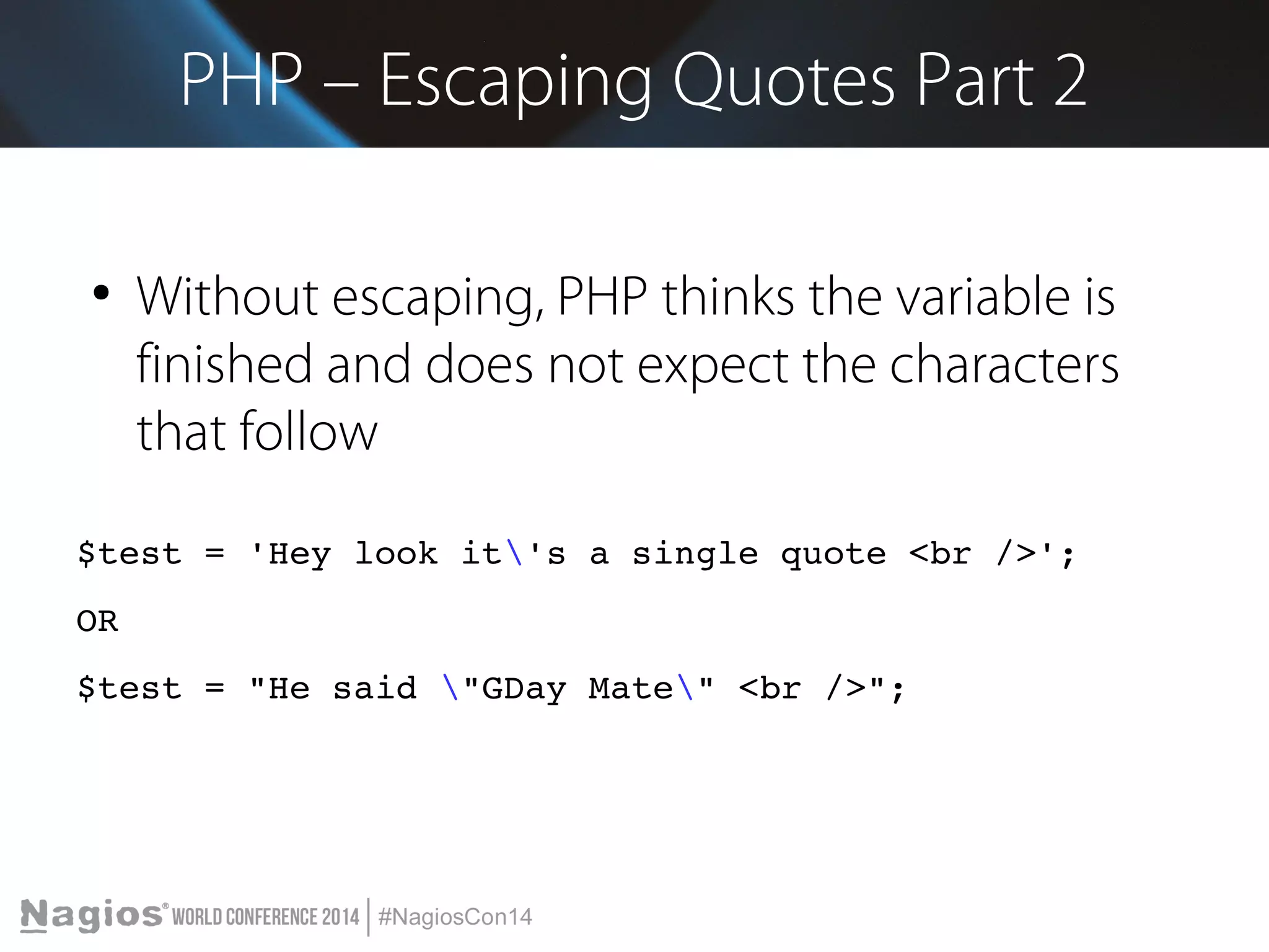 PHP – Escaping Quotes Part 2 
● Without escaping, PHP thinks the variable is 
finished and does not expect the characters 
that follow 
$test = 'Hey look it's a single quote <br />'; 
OR 
$test = "He said "GDay Mate" <br />"; 
 