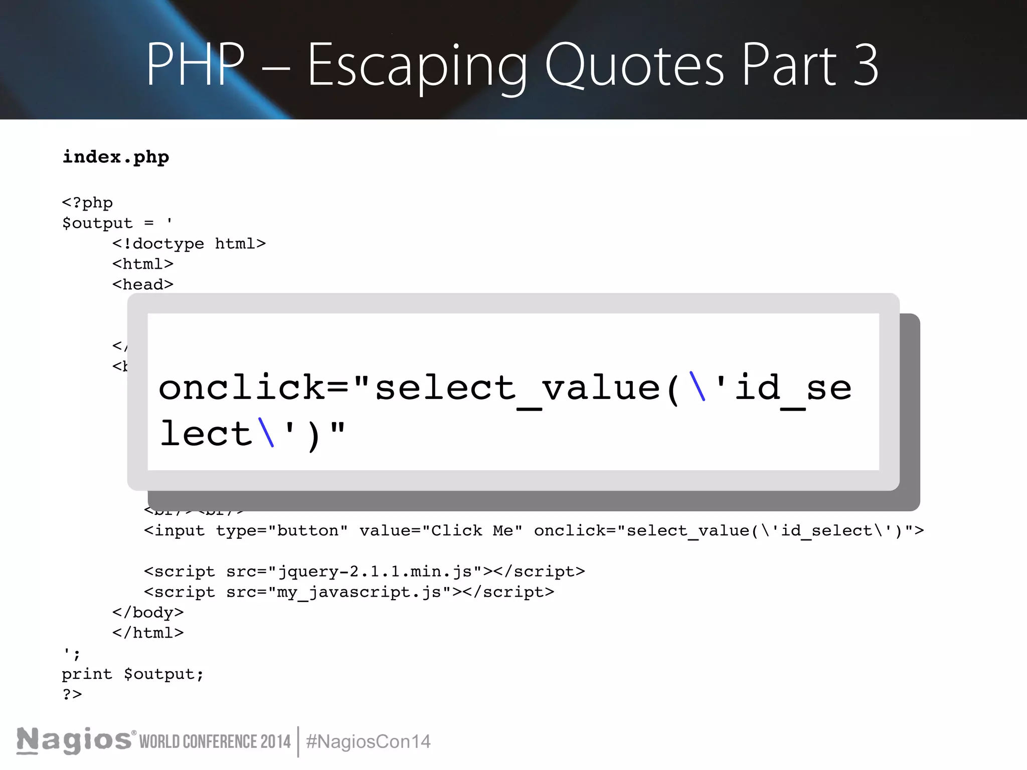 PHP – Escaping Quotes Part 3 
index.php 
<?php 
$output = ' 
<!doctype html> 
<html> 
<head> 
<meta charset="utf­8" 
/> 
<title>Demo</title> 
</head> 
<body> 
onclick="select_value('id_se 
lect')" 
Blah blah blah 
<br/><br/> 
<select id="id_select"> 
onclick="select_value('id_se 
lect')" 
<option value="Value A">Value A</option> 
<option value="Option 2">Option 2</option> 
</select> 
<br/><br/> 
<input type="button" value="Click Me" onclick="select_value('id_select')"> 
<script src="jquery­2.1.1. 
min.js"></script> 
<script src="my_javascript.js"></script> 
</body> 
</html> 
'; 
print $output; 
?> 
 