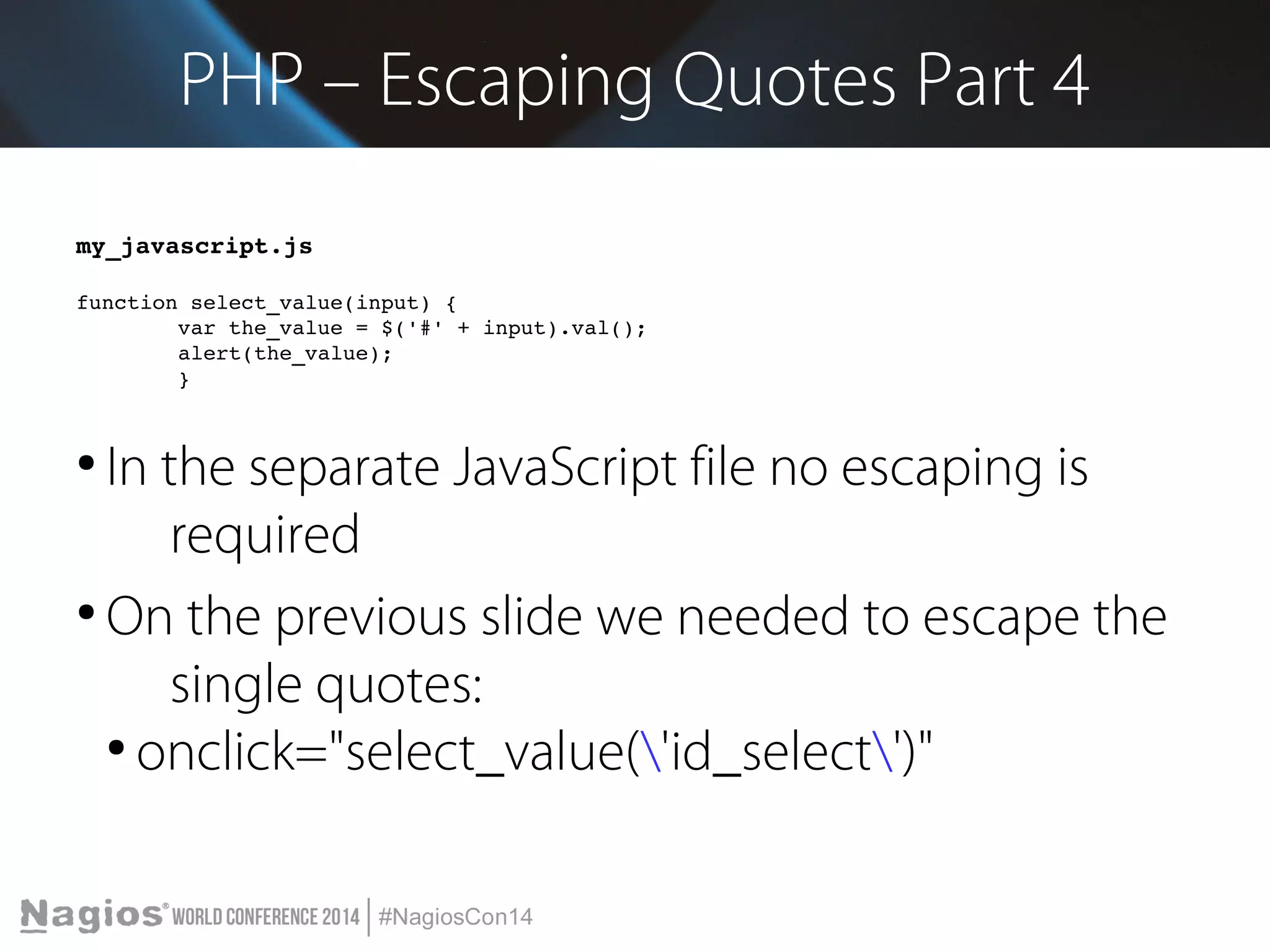 PHP – Escaping Quotes Part 4 
my_javascript.js 
function select_value(input) { 
var the_value = $('#' + input).val(); 
alert(the_value); 
} 
● In the separate JavaScript file no escaping is 
required 
● On the previous slide we needed to escape the 
single quotes: 
● onclick="select_value('id_select')" 
 