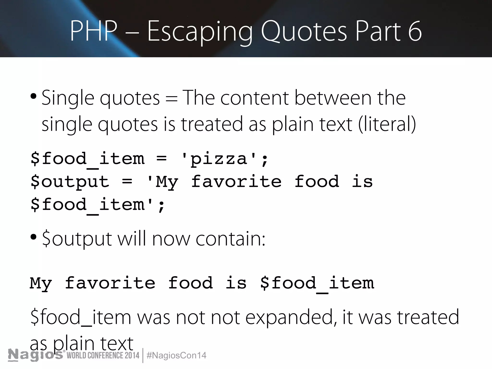 PHP – Escaping Quotes Part 6 
● Single quotes = The content between the 
single quotes is treated as plain text (literal) 
$food_item = 'pizza'; 
$output = 'My favorite food is 
$food_item'; 
● $output will now contain: 
My favorite food is $food_item 
$food_item was not not expanded, it was treated 
as plain text 
 