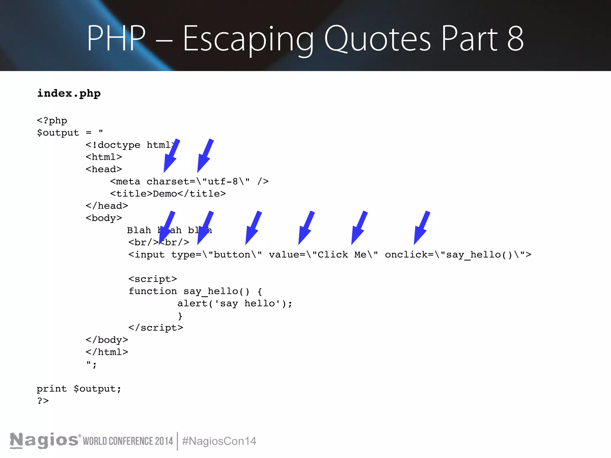 PHP – Escaping Quotes Part 8 
index.php 
<?php 
$output = " 
<!doctype html> 
<html> 
<head> 
<meta charset="utf­8" 
/> 
<title>Demo</title> 
</head> 
<body> 
Blah blah blah 
<br/><br/> 
<input type="button" value="Click Me" onclick="say_hello()"> 
<script> 
function say_hello() { 
alert('say hello'); 
} 
</script> 
</body> 
</html> 
"; 
print $output; 
?> 
 