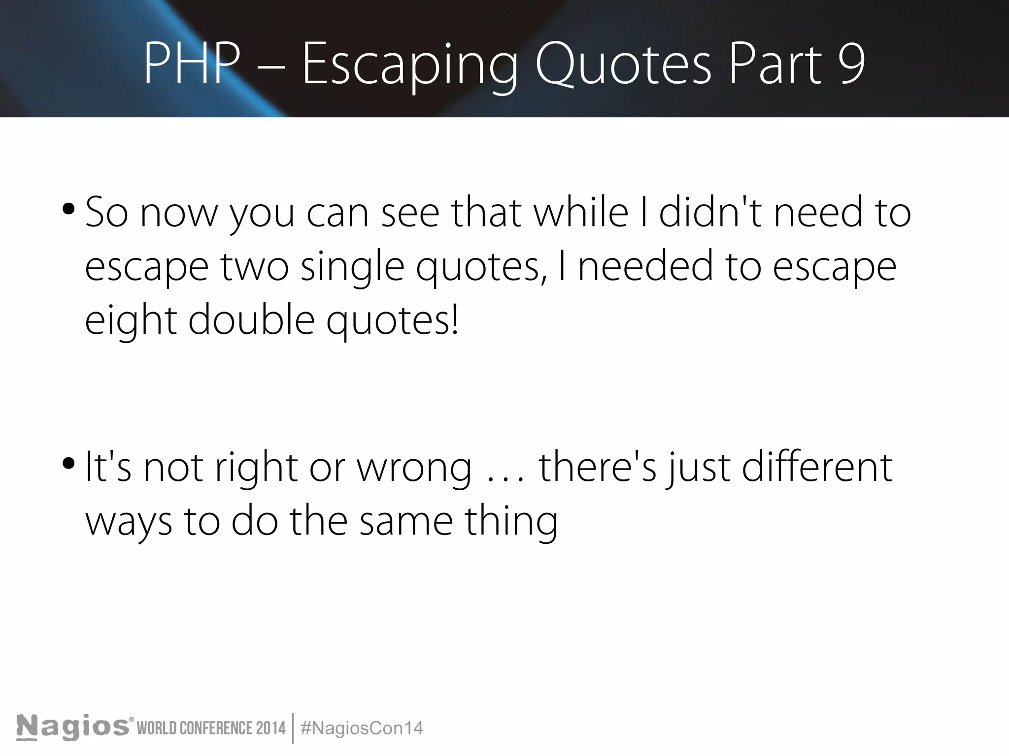 PHP – Escaping Quotes Part 9 
● So now you can see that while I didn't need to 
escape two single quotes, I needed to escape 
eight double quotes! 
● It's not right or wrong … there's just different 
ways to do the same thing 
 