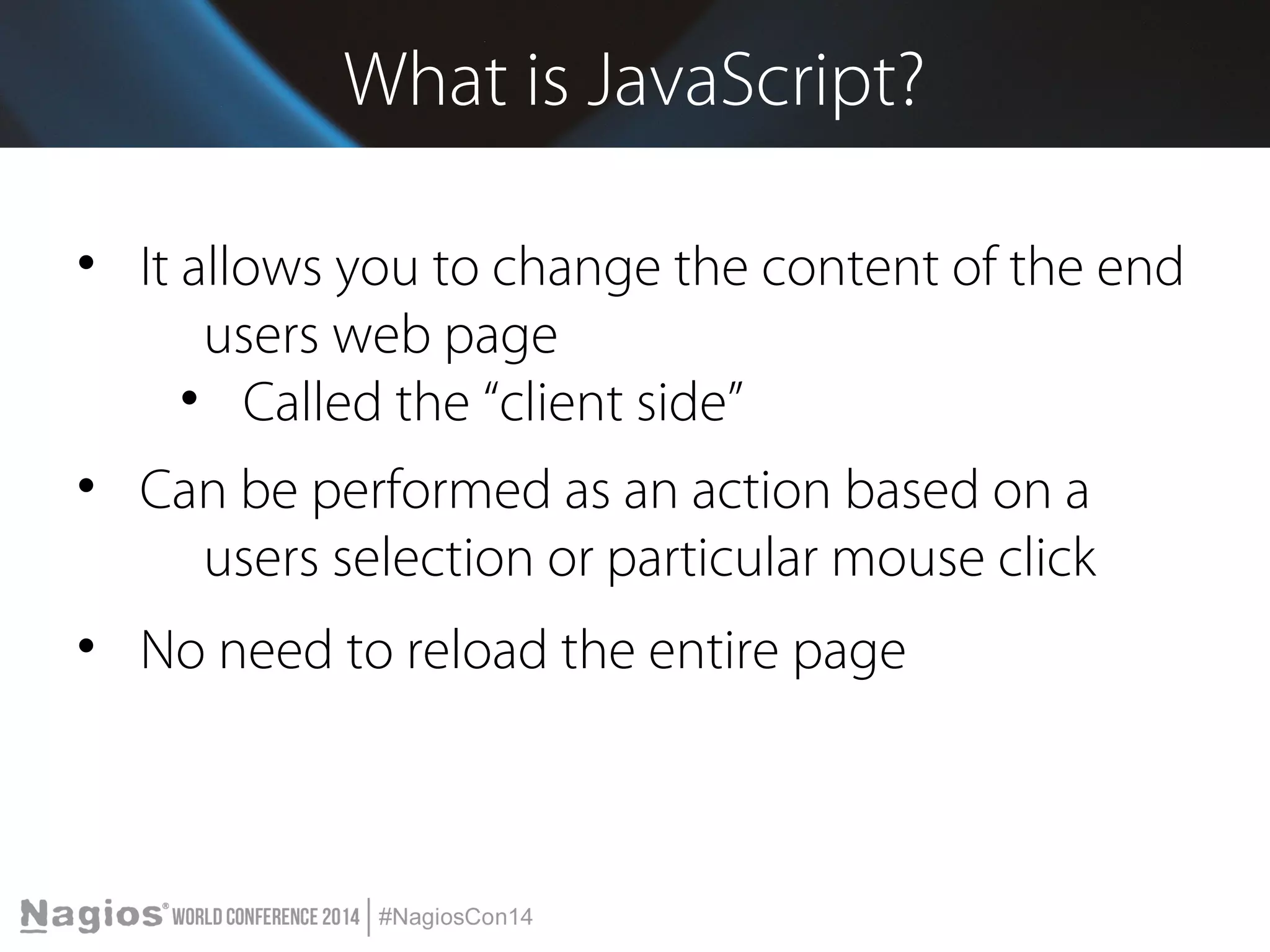 What is JavaScript? 
• It allows you to change the content of the end 
users web page 
• Called the “client side” 
• Can be performed as an action based on a 
users selection or particular mouse click 
• No need to reload the entire page 
 