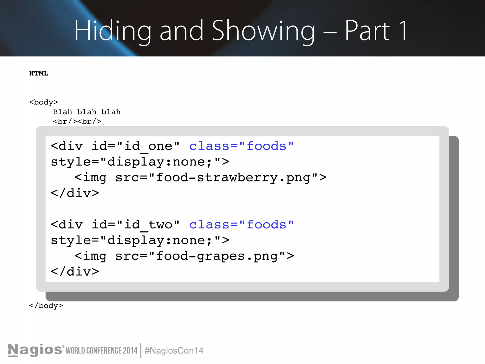 Hiding and Showing – Part 1 
HTML 
<body> 
Blah blah blah 
<br/><br/> 
<select id="id_select"> 
<option value="one">Strawberry</option> 
<option value="two">Grape</option> 
<div id="id_one" class="foods" 
style="display:none;"> 
<div id="id_one" class="foods" 
style="display:none;"> 
</select> 
<br/><<input <br/> 
img type="src="button" value="food­strawberry. 
Click Me" onclick="show_png"> 
item('id_select')"> 
<br/><br/> 
</div> 
<div id="id_one" class="foods" style="display:none;"> 
<img src="food­strawberry. 
png"> 
<</div div> 
id="id_two" class="foods" 
style="display:none;"> 
<div id="id_two" class="foods" style="display:none;"> 
<<img img src="src="food­grapes. 
food­grapes. 
png"> 
png"> 
</div> 
</div> 
<script src="jquery­2.1.1. 
min.js"></script> 
<script src="my_javascript.js"></script> 
</body> 
<img src="food­strawberry. 
png"> 
</div> 
<div id="id_two" class="foods" 
style="display:none;"> 
<img src="food­grapes. 
png"> 
</div> 
 