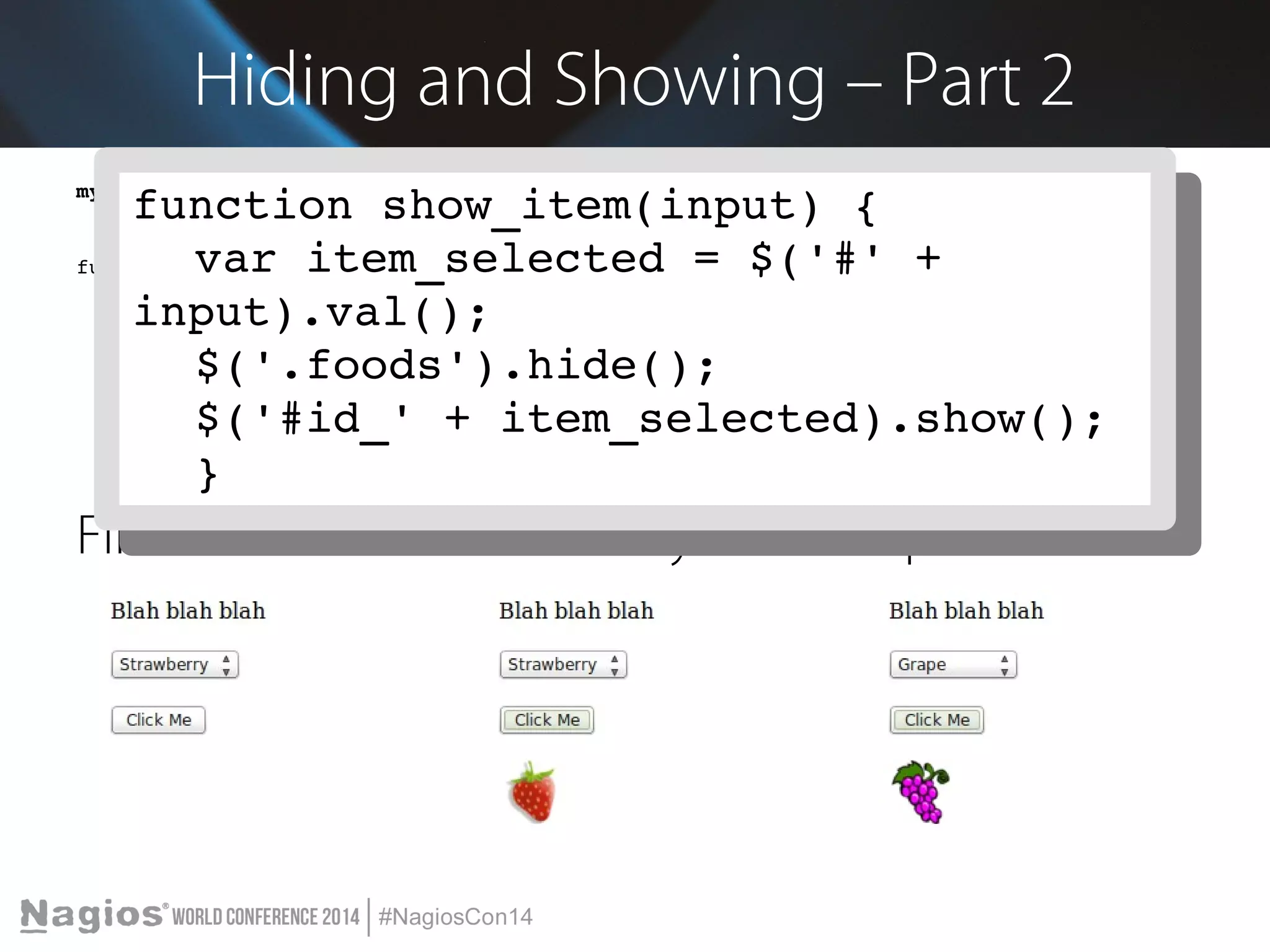 Hiding and Showing – Part 2 
my_javascript.js 
function show_item(input) { 
function show_item(input) { 
var item_selected = $('#' + 
function show_item(input) { 
var item_selected = $('#' + 
var item_selected = $('#' + input).val(); 
$('.foods').hide(); 
$('#id_' + item_selected).show(); 
} 
input).val(); 
input).val(); 
$('.foods').hide(); 
$('#id_' + item_selected).show(); 
} 
$('.foods').hide(); 
$('#id_' + item_selected).show(); 
} 
First Load Strawberry Grape 
 