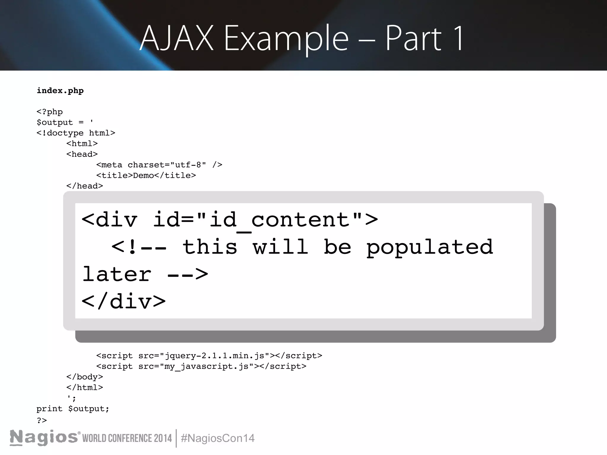 AJAX Example – Part 1 
index.php 
<?php 
$output = ' 
<!doctype html> 
<html> 
<head> 
<meta charset="utf­8" 
/> 
<title>Demo</title> 
</head> 
<body> 
Blah blah blah 
<br/><br/> 
<select id="id_select"> 
<div id="id_content"> 
<div id="id_content"> 
<!<option ­­this 
value="one">Strawberry</option> 
<option value="two">Grape</will option> 
be populated 
</select> 
<br/><br/> 
<input type="button" value="Click Me" onclick="load_content('id_select')"> 
<br/><br/> 
later ­­> 
</div> 
<div id="id_content"> 
<!­­this 
will be populated later ­­> 
</div> 
<script src="jquery­2.1.1. 
min.js"></script> 
<script src="my_javascript.js"></script> 
</body> 
</html> 
'; 
print $output; 
?> 
<!­­this 
will be populated 
later ­­> 
</div> 
 