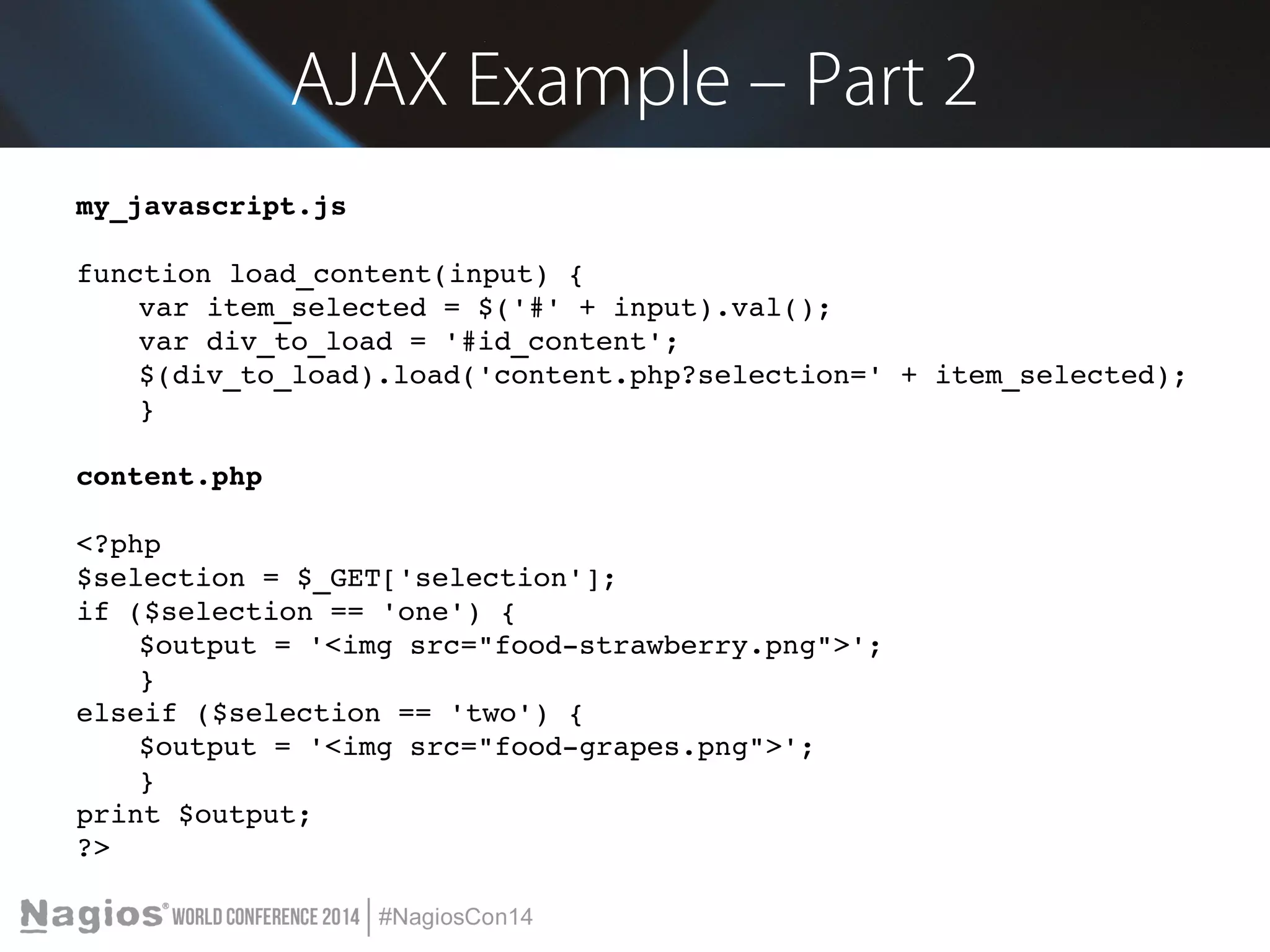 AJAX Example – Part 2 
my_javascript.js 
function load_content(input) { 
var item_selected = $('#' + input).val(); 
var div_to_load = '#id_content'; 
$(div_to_load).load('content.php?selection=' + item_selected); 
} 
content.php 
<?php 
$selection = $_GET['selection']; 
if ($selection == 'one') { 
$output = '<img src="food­strawberry. 
png">'; 
} 
elseif ($selection == 'two') { 
$output = '<img src="food­grapes. 
png">'; 
} 
print $output; 
?> 
 