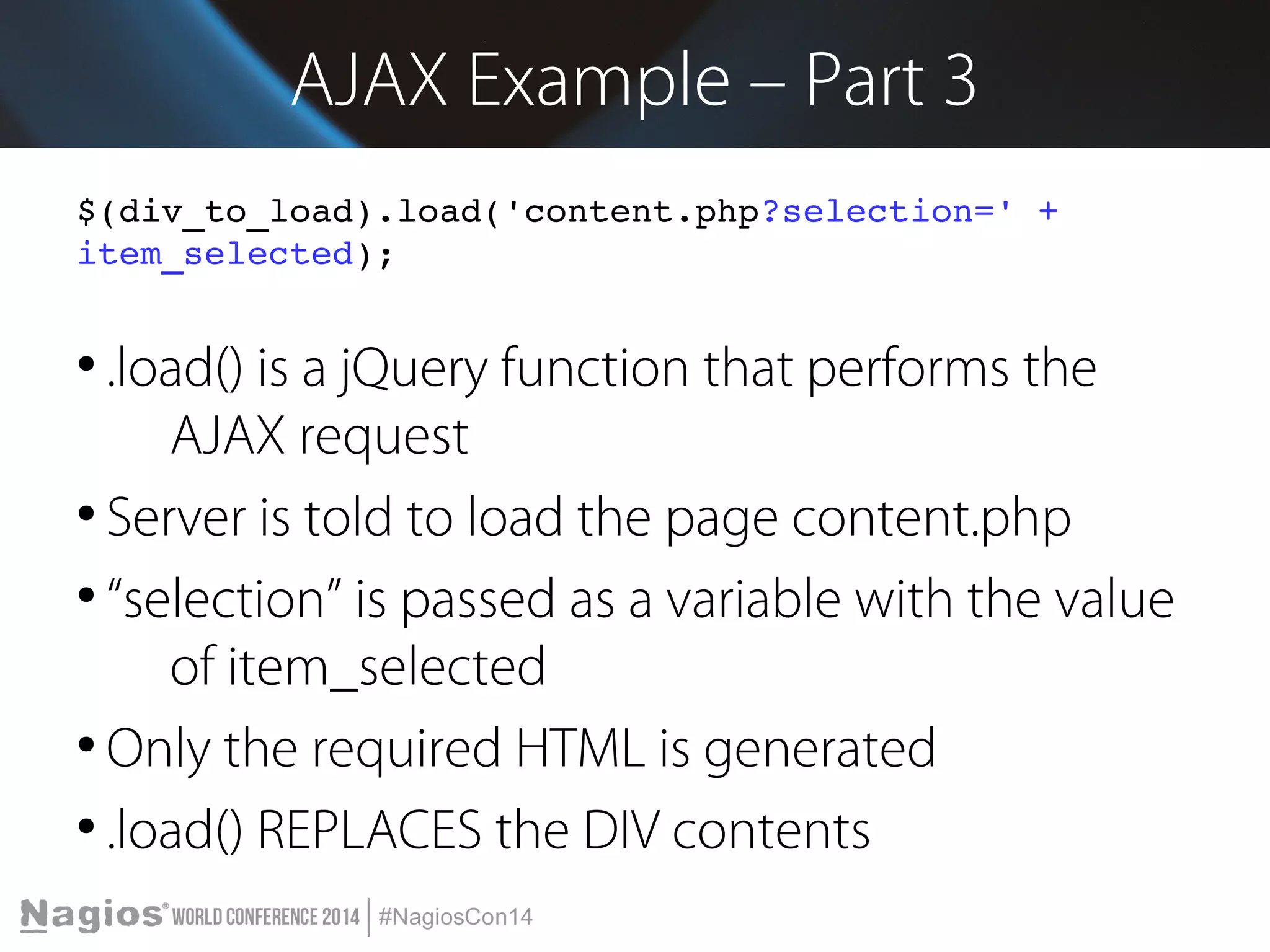 AJAX Example – Part 3 
$(div_to_load).load('content.php?selection=' + 
item_selected); 
● .load() is a jQuery function that performs the 
AJAX request 
● Server is told to load the page content.php 
● “selection” is passed as a variable with the value 
of item_selected 
● Only the required HTML is generated 
● .load() REPLACES the DIV contents 
 