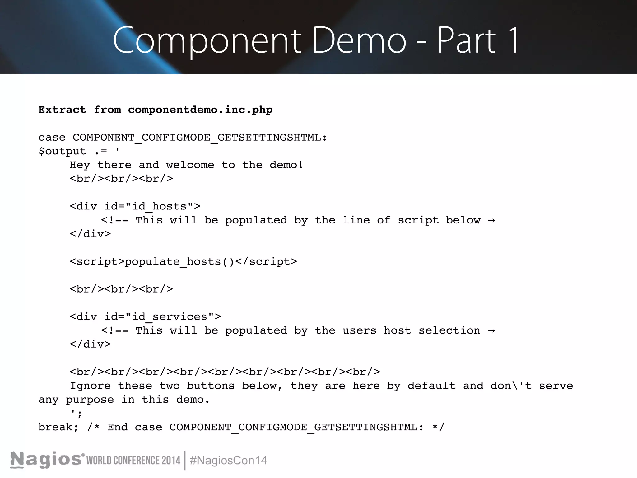 Component Demo - Part 1 
Extract from componentdemo.inc.php 
case COMPONENT_CONFIGMODE_GETSETTINGSHTML: 
$output .= ' 
Hey there and welcome to the demo! 
<br/><br/><br/> 
<div id="id_hosts"> 
<!­­This 
will be populated by the line of script below → 
</div> 
<script>populate_hosts()</script> 
<br/><br/><br/> 
<div id="id_services"> 
<!­­This 
will be populated by the users host selection → 
</div> 
<br/><br/><br/><br/><br/><br/><br/><br/><br/> 
Ignore these two buttons below, they are here by default and don't serve 
any purpose in this demo. 
'; 
break; /* End case COMPONENT_CONFIGMODE_GETSETTINGSHTML: */ 
 