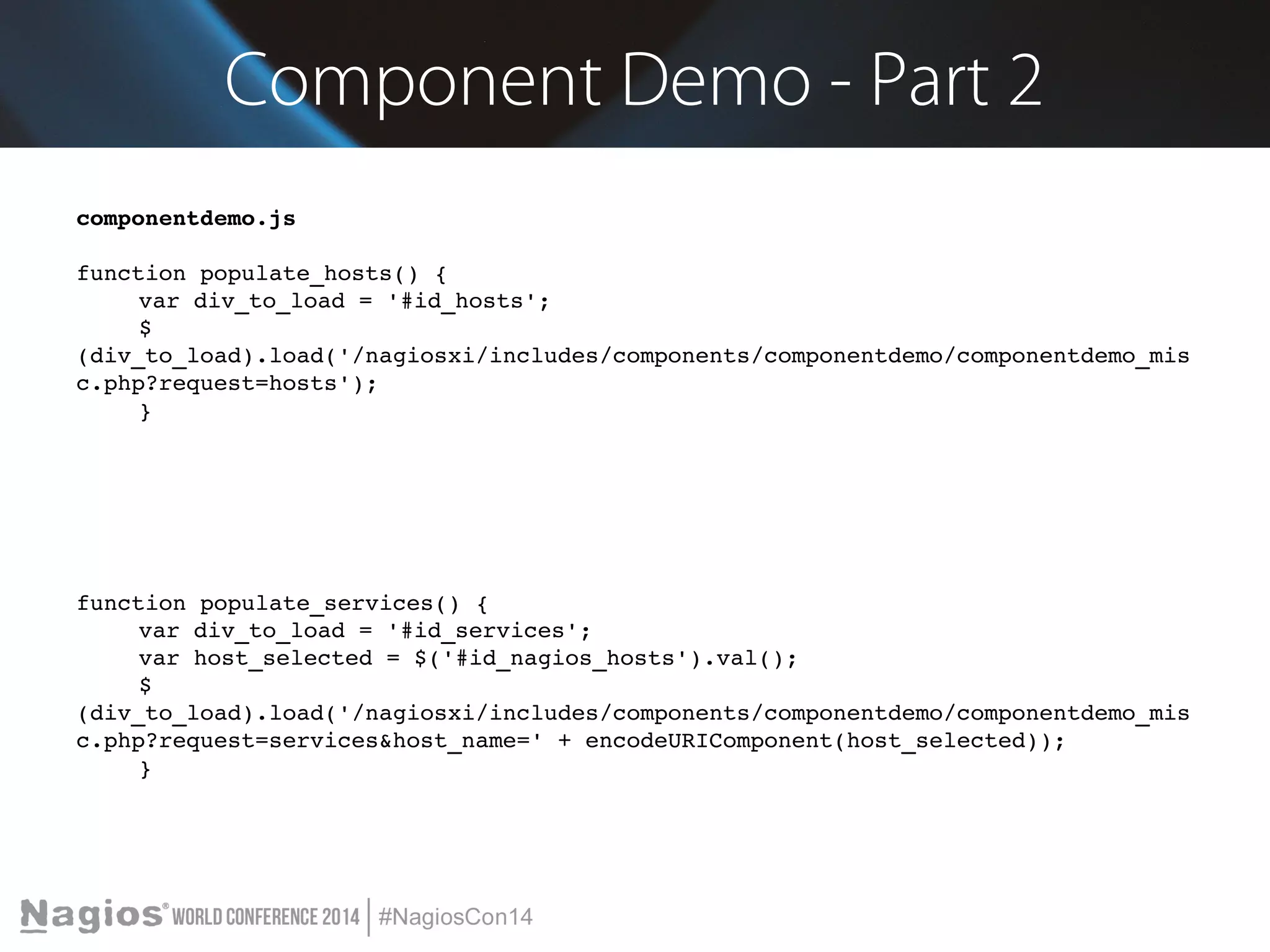 Component Demo - Part 2 
componentdemo.js 
function populate_hosts() { 
var div_to_load = '#id_hosts'; 
$ 
(div_to_load).load('/nagiosxi/includes/components/componentdemo/componentdemo_mis 
c.php?request=hosts'); 
} 
function populate_services() { 
var div_to_load = '#id_services'; 
var host_selected = $('#id_nagios_hosts').val(); 
$ 
(div_to_load).load('/nagiosxi/includes/components/componentdemo/componentdemo_mis 
c.php?request=services&host_name=' + encodeURIComponent(host_selected)); 
} 
 