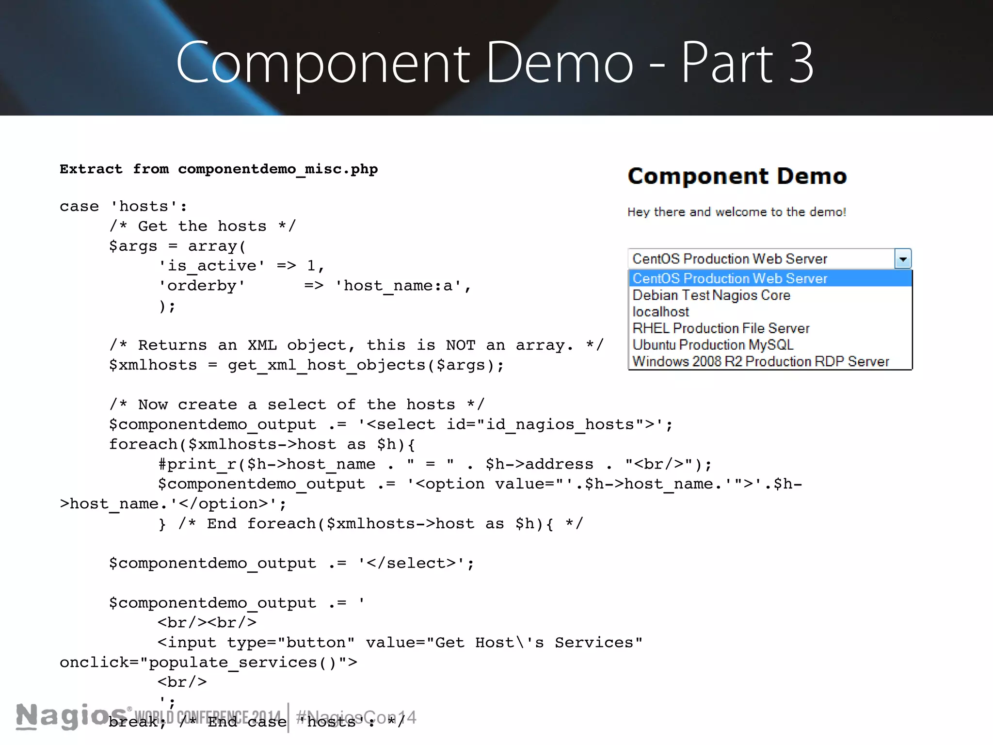 Component Demo - Part 3 
Extract from componentdemo_misc.php 
case 'hosts': 
/* Get the hosts */ 
$args = array( 
'is_active' => 1, 
'orderby' => 'host_name:a', 
); 
/* Returns an XML object, this is NOT an array. */ 
$xmlhosts = get_xml_host_objects($args); 
/* Now create a select of the hosts */ 
$componentdemo_output .= '<select id="id_nagios_hosts">'; 
foreach($xmlhosts­> 
host as $h){ 
#print_r($h­> 
host_name . " = " . $h­> 
address . "<br/>"); 
$componentdemo_output .= '<option value="'.$h­> 
host_name.'">'.$h­> 
host_name.'</option>'; 
} /* End foreach($xmlhosts­> 
host as $h){ */ 
$componentdemo_output .= '</select>'; 
$componentdemo_output .= ' 
<br/><br/> 
<input type="button" value="Get Host's Services" 
onclick="populate_services()"> 
<br/> 
'; 
break; /* End case 'hosts': */ 
 