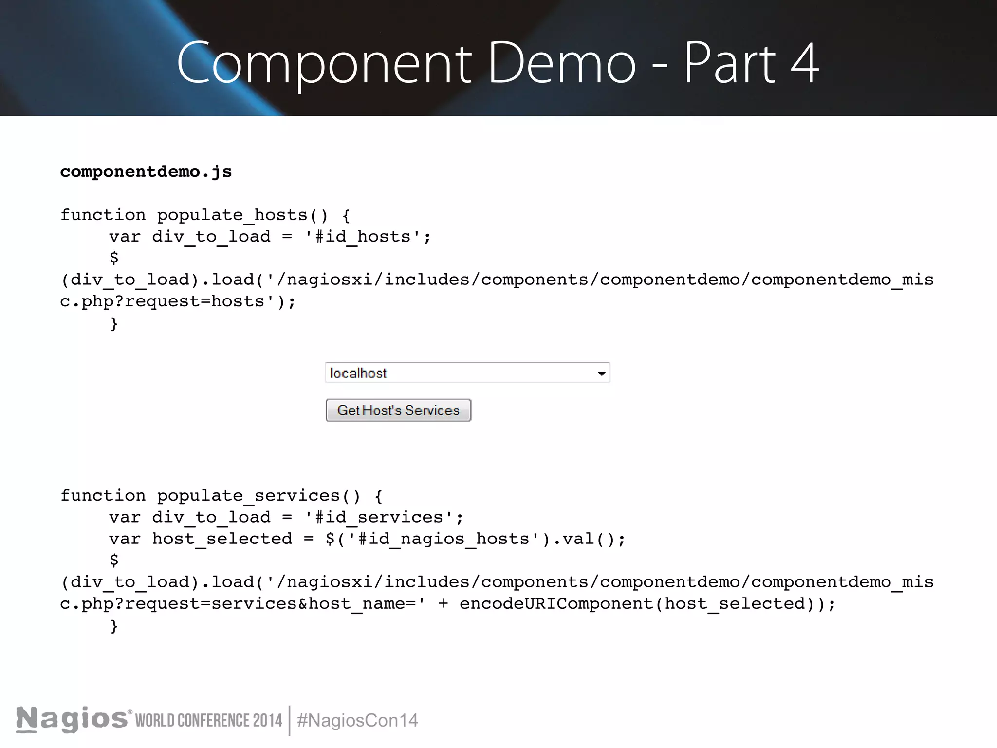 Component Demo - Part 4 
componentdemo.js 
function populate_hosts() { 
var div_to_load = '#id_hosts'; 
$ 
(div_to_load).load('/nagiosxi/includes/components/componentdemo/componentdemo_mis 
c.php?request=hosts'); 
} 
function populate_services() { 
var div_to_load = '#id_services'; 
var host_selected = $('#id_nagios_hosts').val(); 
$ 
(div_to_load).load('/nagiosxi/includes/components/componentdemo/componentdemo_mis 
c.php?request=services&host_name=' + encodeURIComponent(host_selected)); 
} 
 