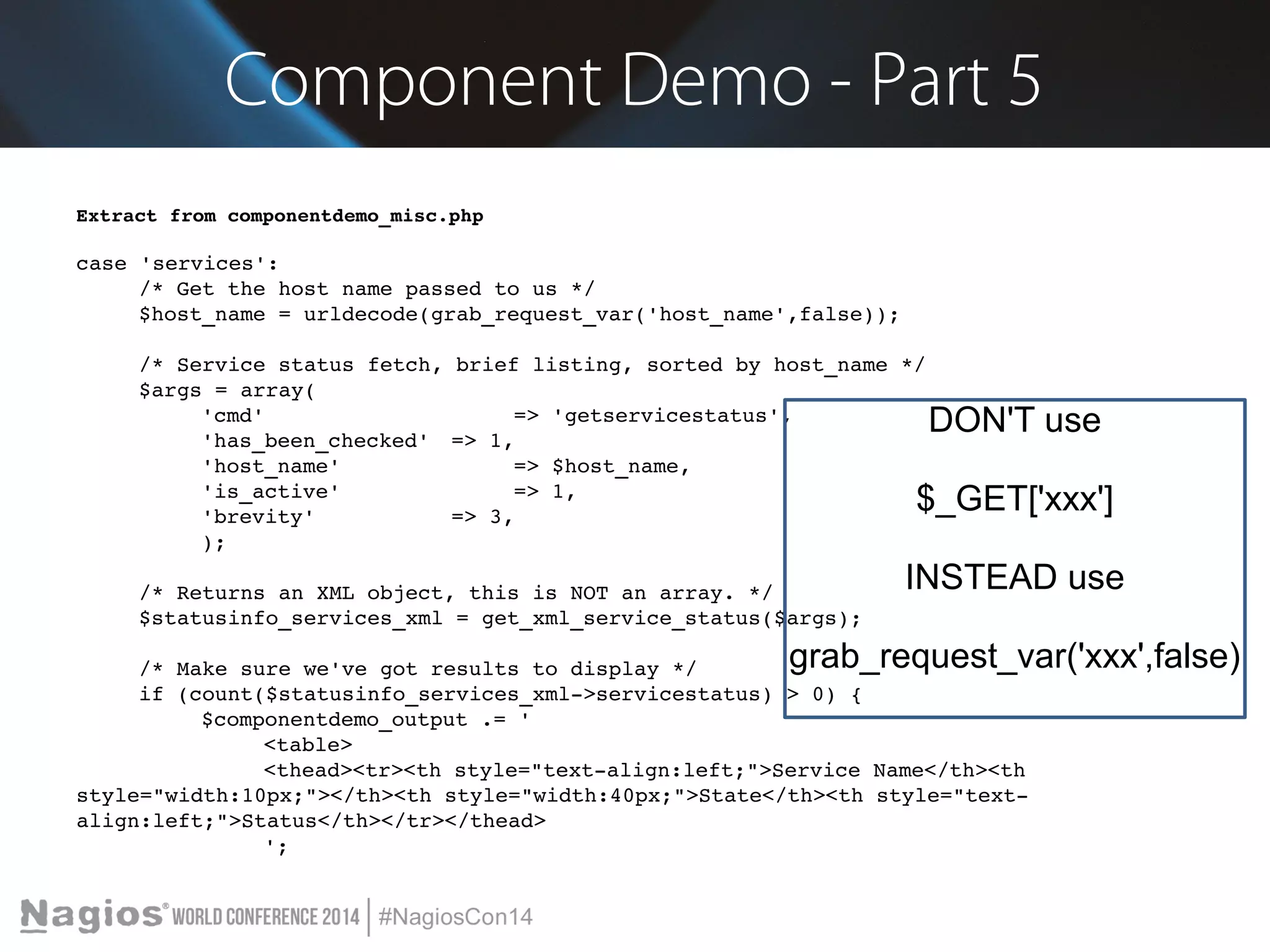 Component Demo - Part 5 
Extract from componentdemo_misc.php 
case 'services': 
/* Get the host name passed to us */ 
$host_name = urldecode(grab_request_var('host_name',false)); 
/* Service status fetch, brief listing, sorted by host_name */ 
$args = array( 
'cmd' => 'getservicestatus', 
'has_been_checked' => 1, 
'host_name' => $host_name, 
'is_active' => 1, 
'brevity' => 3, 
); 
/* Returns an XML object, this is NOT an array. */ 
$statusinfo_services_xml = get_xml_service_status($args); 
/* Make sure we've got results to display */ 
if (count($statusinfo_services_xml­> 
servicestatus) > 0) { 
$componentdemo_output .= ' 
<table> 
<thead><tr><th style="text­align: 
left;">Service Name</th><th 
style="width:10px;"></th><th style="width:40px;">State</th><th style="text­align: 
left;">Status</th></tr></thead> 
'; 
DON'T use 
$_GET['xxx'] 
INSTEAD use 
grab_request_var('xxx',false) 
 