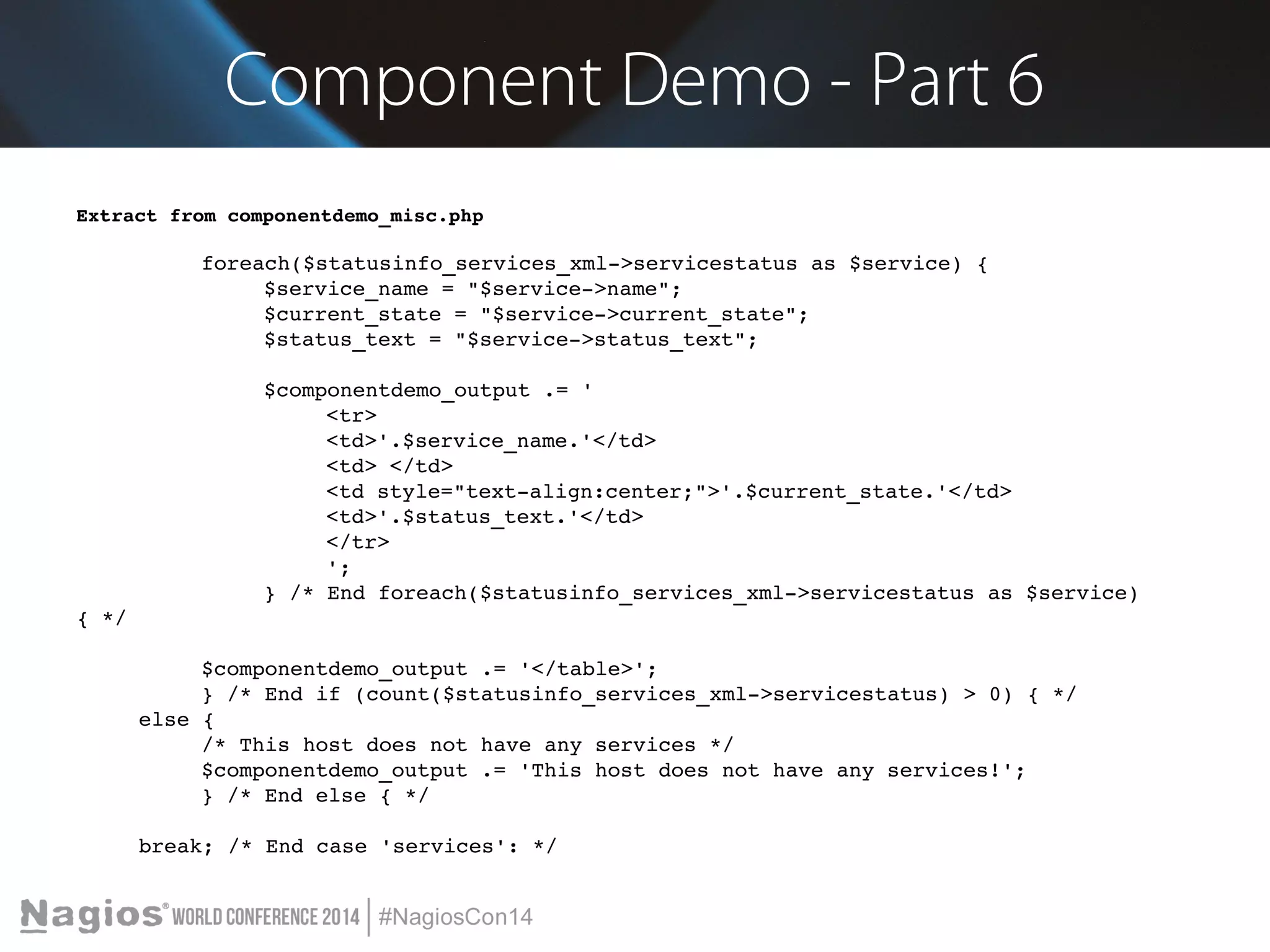 Component Demo - Part 6 
Extract from componentdemo_misc.php 
foreach($statusinfo_services_xml­> 
servicestatus as $service) { 
$service_name = "$service­> 
name"; 
$current_state = "$service­> 
current_state"; 
$status_text = "$service­> 
status_text"; 
$componentdemo_output .= ' 
<tr> 
<td>'.$service_name.'</td> 
<td> </td> 
<td style="text­align: 
center;">'.$current_state.'</td> 
<td>'.$status_text.'</td> 
</tr> 
'; 
} /* End foreach($statusinfo_services_xml­> 
servicestatus as $service) 
{ */ 
$componentdemo_output .= '</table>'; 
} /* End if (count($statusinfo_services_xml­> 
servicestatus) > 0) { */ 
else { 
/* This host does not have any services */ 
$componentdemo_output .= 'This host does not have any services!'; 
} /* End else { */ 
break; /* End case 'services': */ 
 