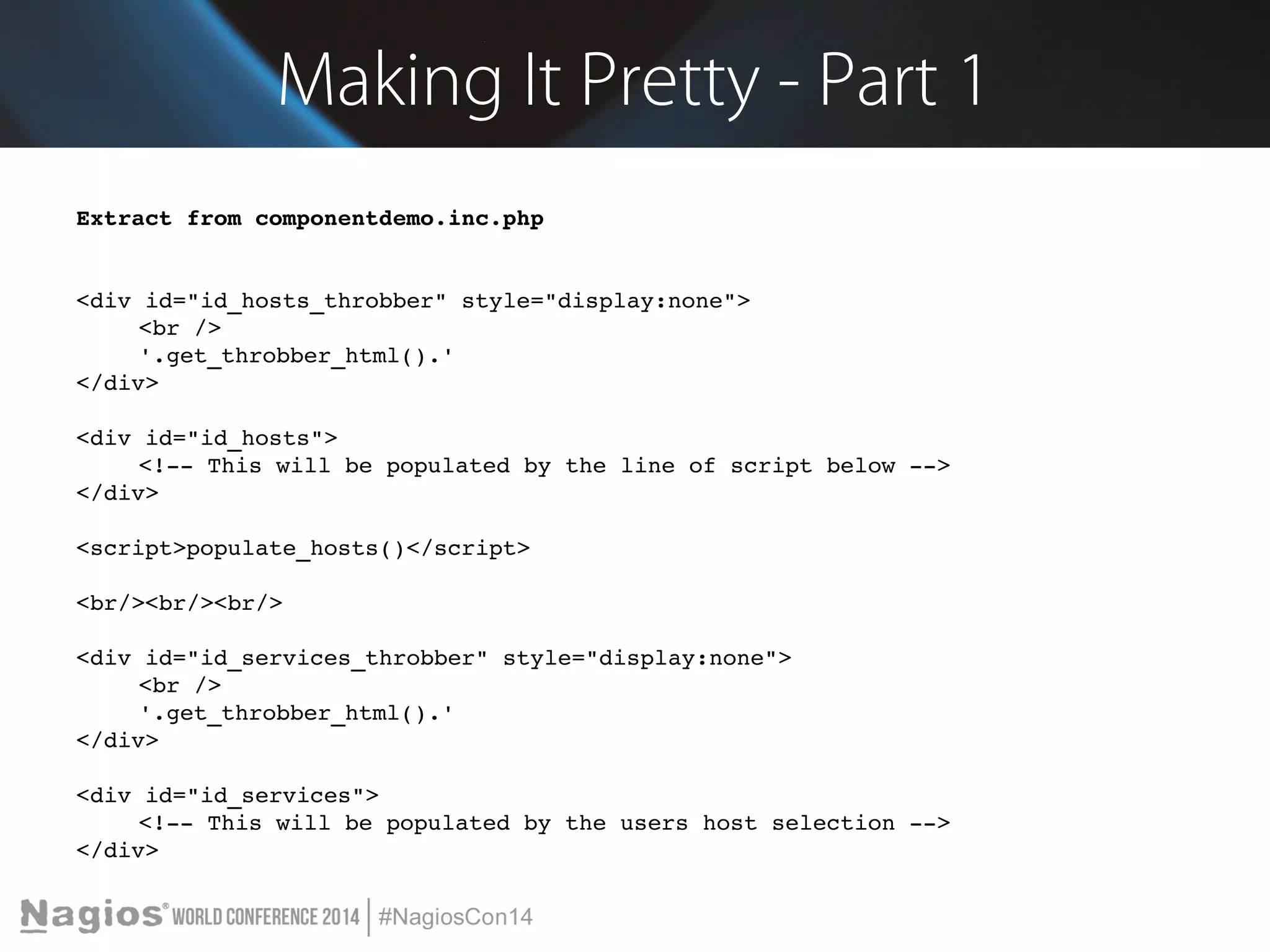 Making It Pretty - Part 1 
Extract from componentdemo.inc.php 
<div id="id_hosts_throbber" style="display:none"> 
<br /> 
'.get_throbber_html().' 
</div> 
<div id="id_hosts"> 
<!­­This 
will be populated by the line of script below ­­> 
</div> 
<script>populate_hosts()</script> 
<br/><br/><br/> 
<div id="id_services_throbber" style="display:none"> 
<br /> 
'.get_throbber_html().' 
</div> 
<div id="id_services"> 
<!­­This 
will be populated by the users host selection ­­> 
</div> 
 