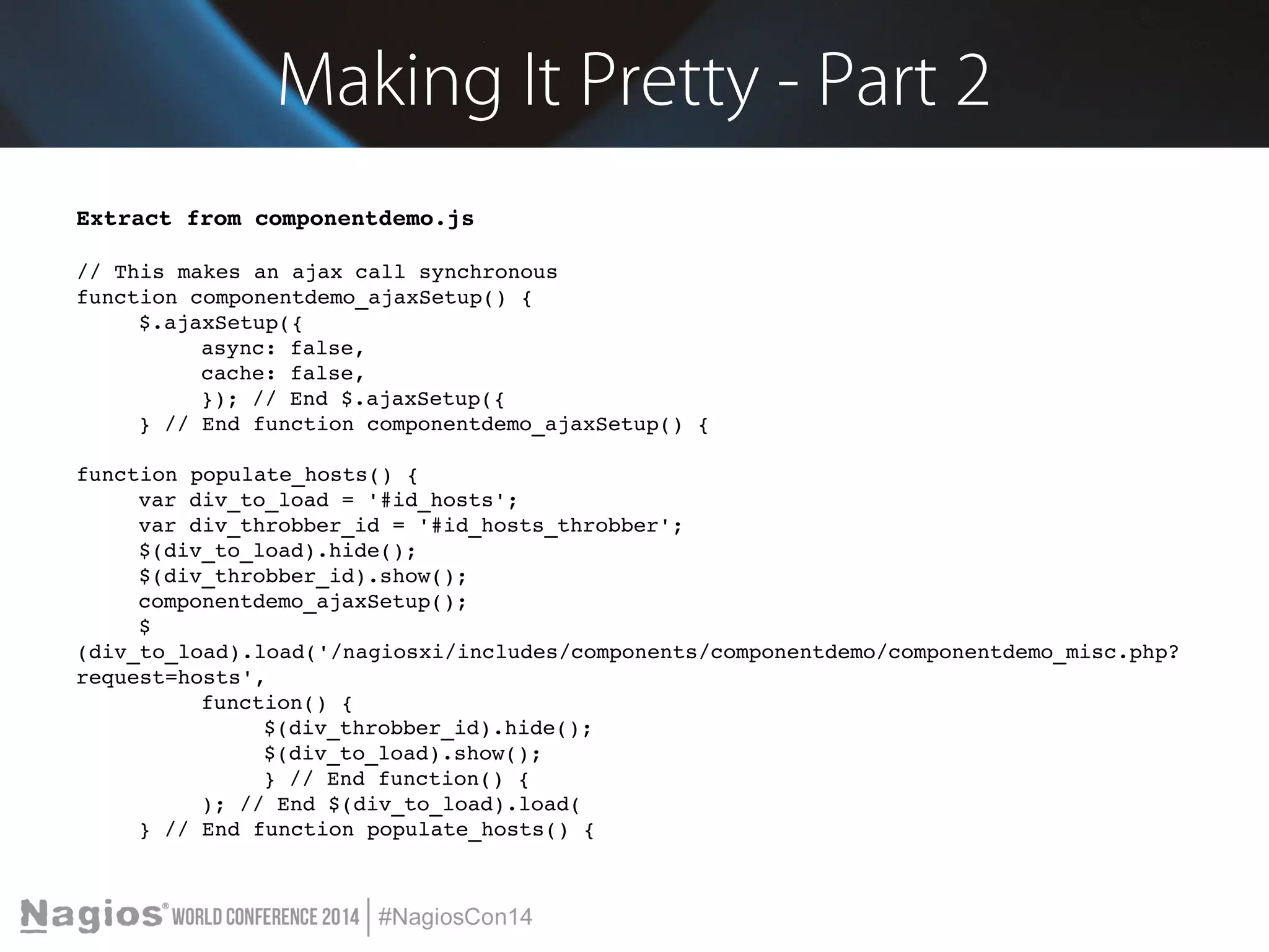 Making It Pretty - Part 2 
Extract from componentdemo.js 
// This makes an ajax call synchronous 
function componentdemo_ajaxSetup() { 
$.ajaxSetup({ 
async: false, 
cache: false, 
}); // End $.ajaxSetup({ 
} // End function componentdemo_ajaxSetup() { 
function populate_hosts() { 
var div_to_load = '#id_hosts'; 
var div_throbber_id = '#id_hosts_throbber'; 
$(div_to_load).hide(); 
$(div_throbber_id).show(); 
componentdemo_ajaxSetup(); 
$ 
(div_to_load).load('/nagiosxi/includes/components/componentdemo/componentdemo_misc.php? 
request=hosts', 
function() { 
$(div_throbber_id).hide(); 
$(div_to_load).show(); 
} // End function() { 
); // End $(div_to_load).load( 
} // End function populate_hosts() { 
 