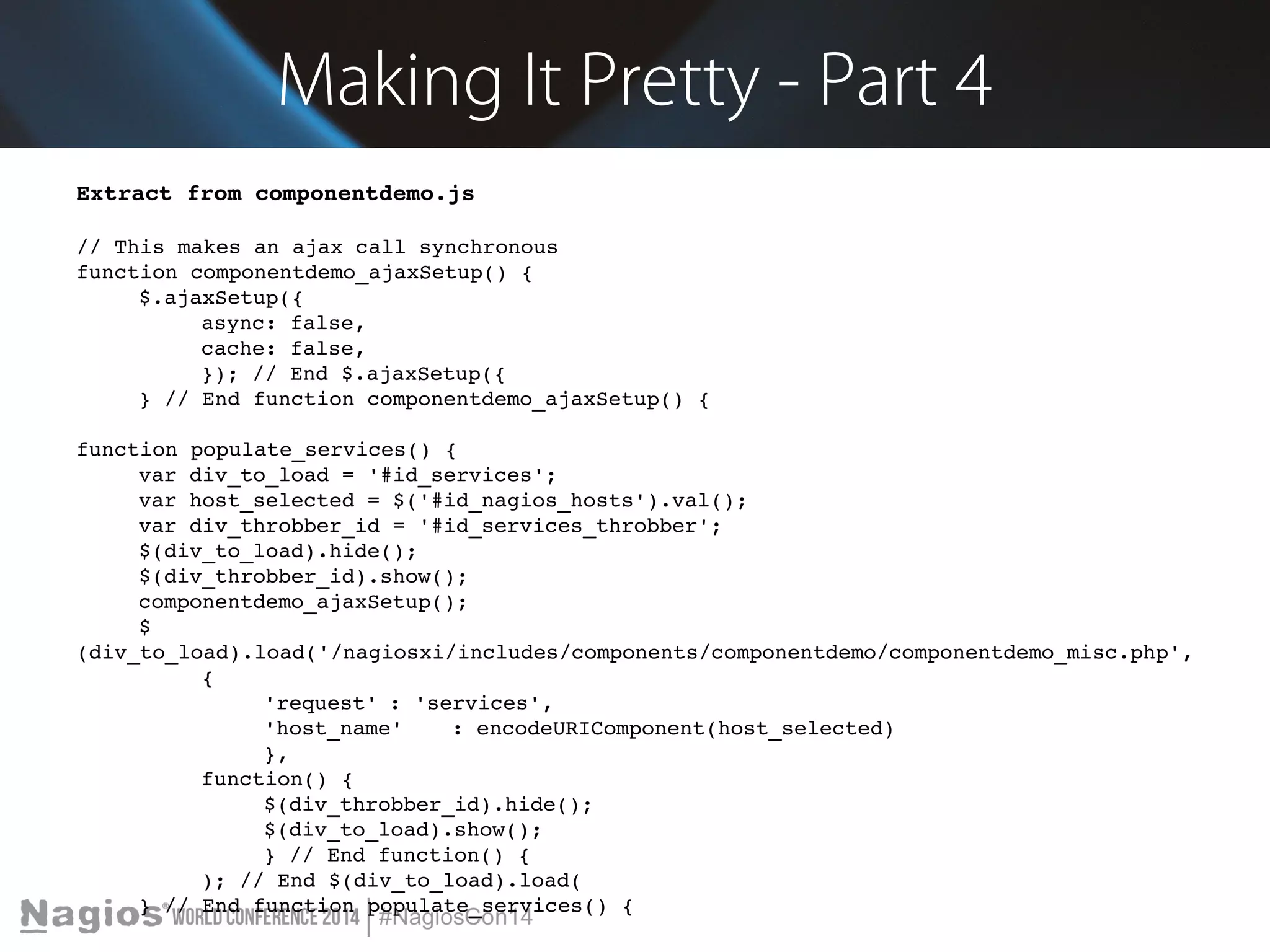 Making It Pretty - Part 4 
Extract from componentdemo.js 
// This makes an ajax call synchronous 
function componentdemo_ajaxSetup() { 
$.ajaxSetup({ 
async: false, 
cache: false, 
}); // End $.ajaxSetup({ 
} // End function componentdemo_ajaxSetup() { 
function populate_services() { 
var div_to_load = '#id_services'; 
var host_selected = $('#id_nagios_hosts').val(); 
var div_throbber_id = '#id_services_throbber'; 
$(div_to_load).hide(); 
$(div_throbber_id).show(); 
componentdemo_ajaxSetup(); 
$ 
(div_to_load).load('/nagiosxi/includes/components/componentdemo/componentdemo_misc.php', 
{ 
'request' : 'services', 
'host_name' : encodeURIComponent(host_selected) 
}, 
function() { 
$(div_throbber_id).hide(); 
$(div_to_load).show(); 
} // End function() { 
); // End $(div_to_load).load( 
} // End function populate_services() { 
 