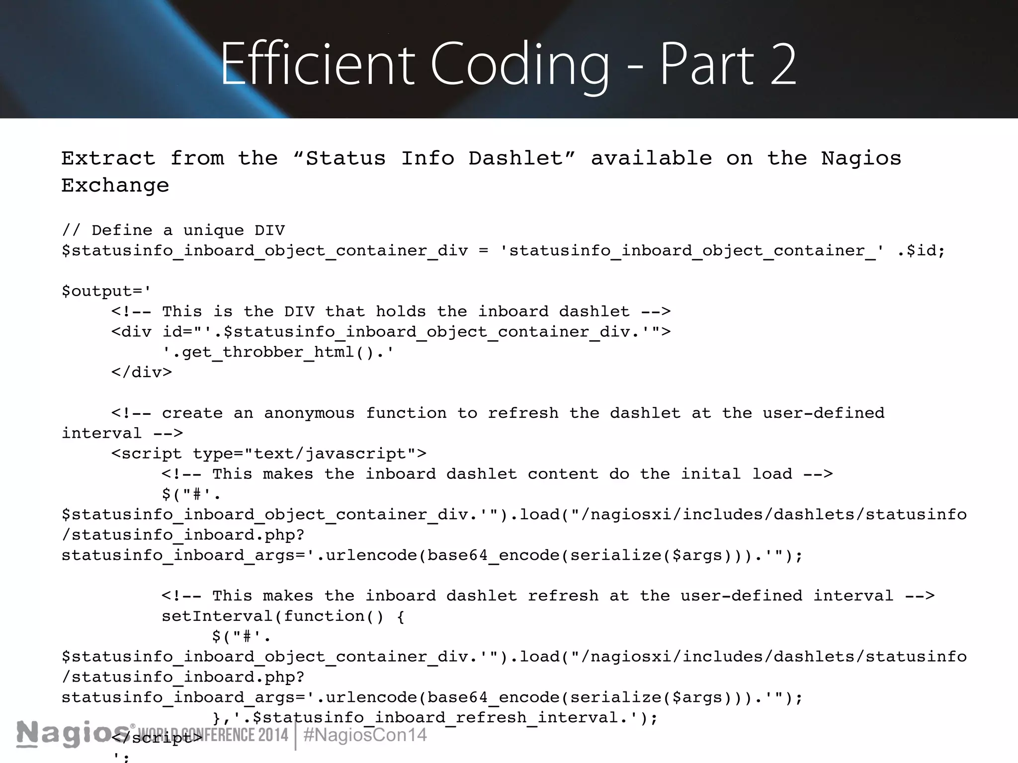 Efficient Coding - Part 2 
Extract from the “Status Info Dashlet” available on the Nagios 
Exchange 
// Define a unique DIV 
$statusinfo_inboard_object_container_div = 'statusinfo_inboard_object_container_' .$id; 
$output=' 
<!­­This 
is the DIV that holds the inboard dashlet ­­> 
<div id="'.$statusinfo_inboard_object_container_div.'"> 
'.get_throbber_html().' 
</div> 
<!­­create 
an anonymous function to refresh the dashlet at the user­defined 
interval ­­> 
<script type="text/javascript"> 
<!­­This 
makes the inboard dashlet content do the inital load ­­> 
$("#'. 
$statusinfo_inboard_object_container_div.'").load("/nagiosxi/includes/dashlets/statusinfo 
/statusinfo_inboard.php? 
statusinfo_inboard_args='.urlencode(base64_encode(serialize($args))).'"); 
<!­­This 
makes the inboard dashlet refresh at the user­defined 
interval ­­> 
setInterval(function() { 
$("#'. 
$statusinfo_inboard_object_container_div.'").load("/nagiosxi/includes/dashlets/statusinfo 
/statusinfo_inboard.php? 
statusinfo_inboard_args='.urlencode(base64_encode(serialize($args))).'"); 
},'.$statusinfo_inboard_refresh_interval.'); 
</script> 
'; 
 