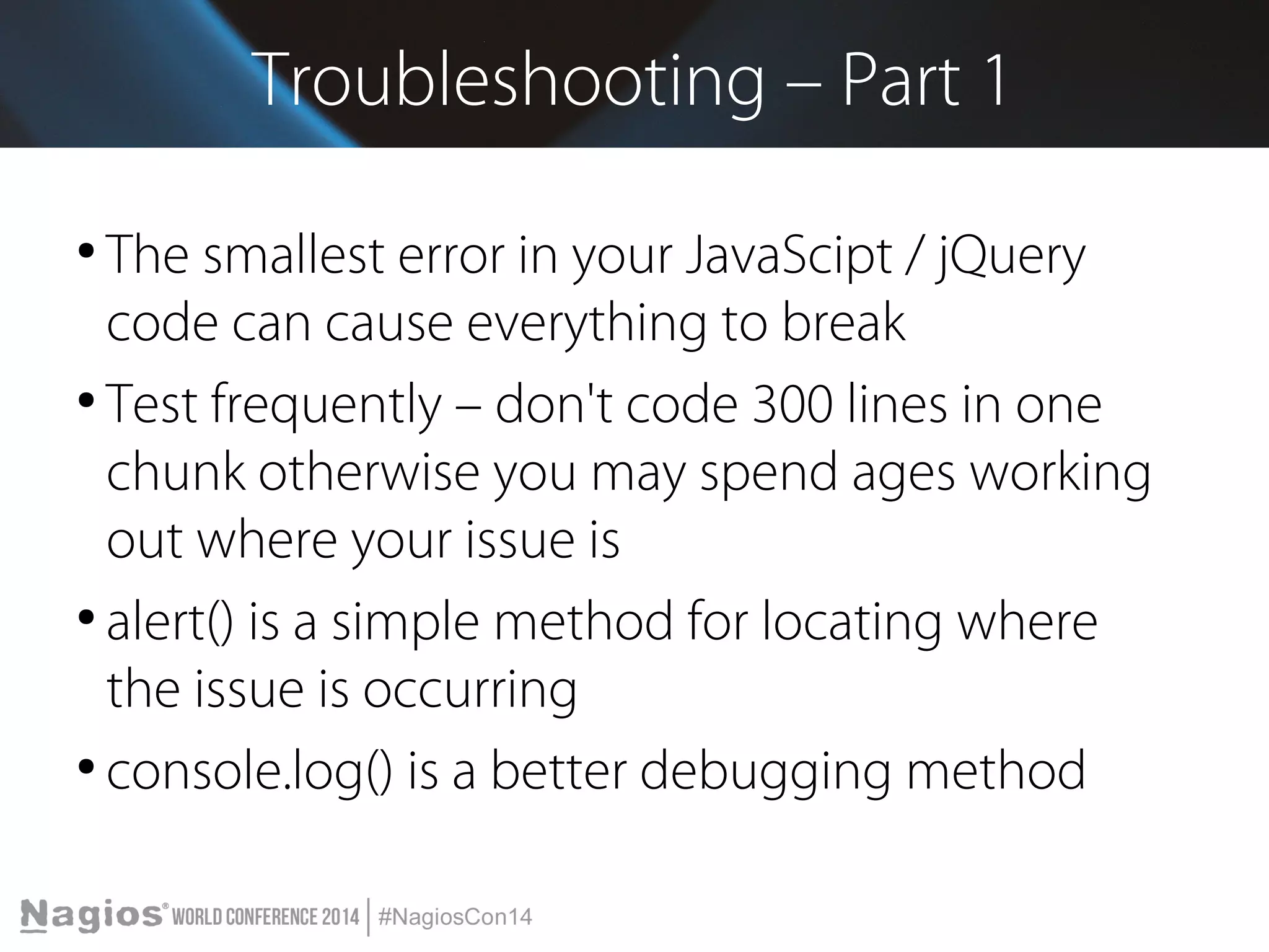 Troubleshooting – Part 1 
● The smallest error in your JavaScipt / jQuery 
code can cause everything to break 
● Test frequently – don't code 300 lines in one 
chunk otherwise you may spend ages working 
out where your issue is 
● alert() is a simple method for locating where 
the issue is occurring 
● console.log() is a better debugging method 
 