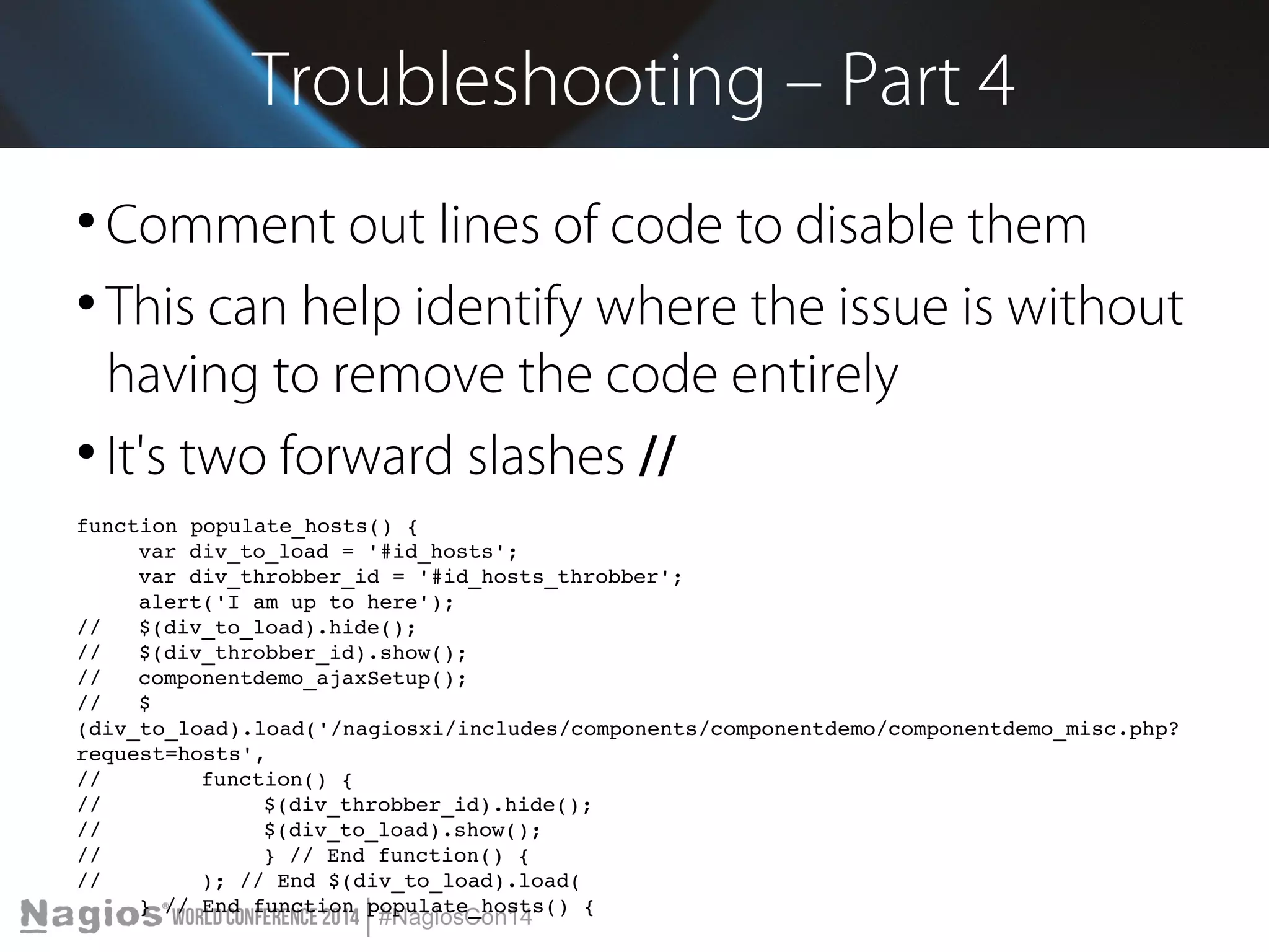 Troubleshooting – Part 4 
● Comment out lines of code to disable them 
● This can help identify where the issue is without 
having to remove the code entirely 
● It's two forward slashes // 
function populate_hosts() { 
var div_to_load = '#id_hosts'; 
var div_throbber_id = '#id_hosts_throbber'; 
alert('I am up to here'); 
// $(div_to_load).hide(); 
// $(div_throbber_id).show(); 
// componentdemo_ajaxSetup(); 
// $ 
(div_to_load).load('/nagiosxi/includes/components/componentdemo/componentdemo_misc.php? 
request=hosts', 
// function() { 
// $(div_throbber_id).hide(); 
// $(div_to_load).show(); 
// } // End function() { 
// ); // End $(div_to_load).load( 
} // End function populate_hosts() { 
 