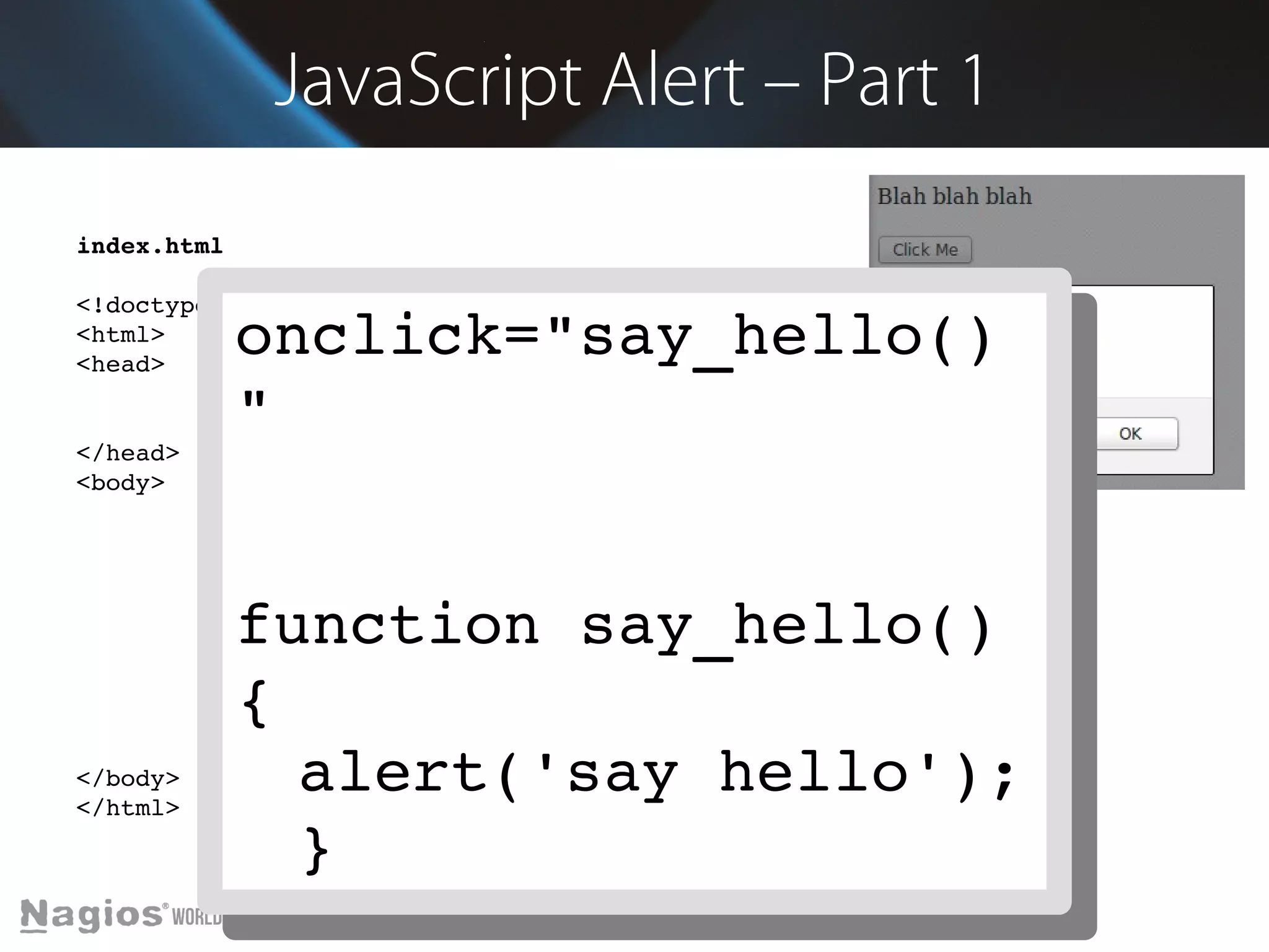 JavaScript Alert – Part 1 
index.html 
<!doctype html> 
<html> 
<head> 
onclick="say_hello() 
" 
<meta charset="utf­8" 
/> 
<title>Demo</title> 
</head> 
<body> 
Blah blah blah 
<br/><br/> 
<input type="button" value="Click Me" onclick="say_hello()"> 
function say_hello() 
{ 
alert('say hello'); 
} 
<script> 
function say_hello() { 
alert('say hello'); 
} 
</script> 
</body> 
</html> 
onclick="say_hello() 
" 
function say_hello() 
{ 
alert('say hello'); 
} 
 