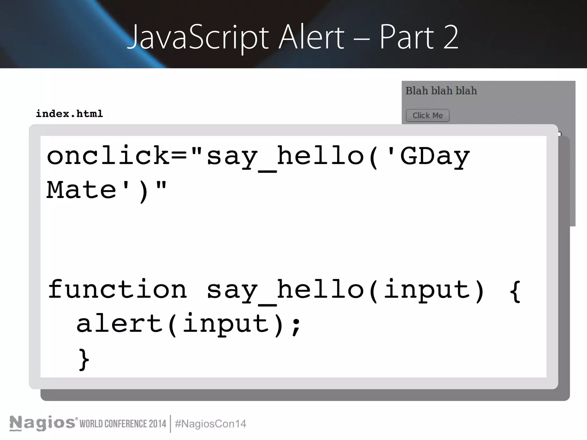 JavaScript Alert – Part 2 
index.html 
<!doctype html> 
<html> 
<head> 
onclick="say_hello('GDay 
Mate')" 
onclick="say_hello('GDay 
<meta charset="utf­8" 
/> 
Mate')" 
<title>Demo</title> 
</head> 
<body> 
Blah blah blah 
<br/><br/> 
<input type="button" value="Click Me" onclick="say_hello('GDay Mate')"> 
function <script> 
function say_hello(say_input) { 
hello(input) { 
alert(input); 
} 
function alert(input); 
say_hello(input) { 
} 
</alert(script> 
input); 
} 
</body> 
</html> 
 