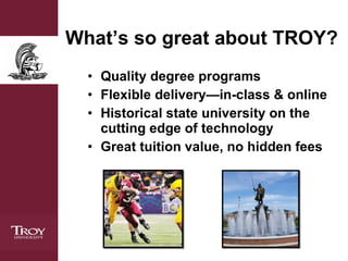 What’s so great about TROY? Quality degree programs Flexible delivery—in-class & online Historical state university on the cutting edge of technology Great tuition value, no hidden fees 