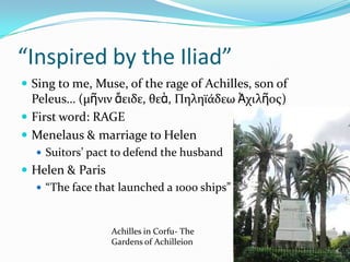 “Inspired by the Iliad”
 Sing to me, Muse, of the rage of Achilles, son of
  Peleus… (μῆνιν ἄειδε, θεὰ, Πηληϊάδεω Ἀχιλῆος)
 First word: RAGE
 Menelaus & marriage to Helen
   Suitors’ pact to defend the husband
 Helen & Paris
   “The face that launched a 1000 ships”



                 Achilles in Corfu- The
                 Gardens of Achilleion
 