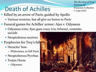 The Burning of Troy.
                                                   Painting by

  Death of Achilles                                Francisco Collantes
                                                   (~1759-1762)
 Killed by an arrow of Paris, guided by Apollo
    Various versions, but all give no honor to Paris
 Funeral games for Achilles’ armor: Ajax v. Odysseus
    Odysseus wins; Ajax goes crazy (via Athena), commits
     suicide
    Neoptolemus receives
 Prophecies for Troy’s fall
    Heracles’ bow
       Philoctetes, to kill Paris
   Neoptolemus/Pyrrhus
   Trojan Horse
       Odysseus
 
