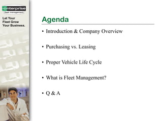 Agenda
• Introduction & Company Overview

• Purchasing vs. Leasing

• Proper Vehicle Life Cycle

• What is Fleet Management?

• Q &A



© 2007 Enterprise Rent-A-Car Company   Confidential and Proprietary
 